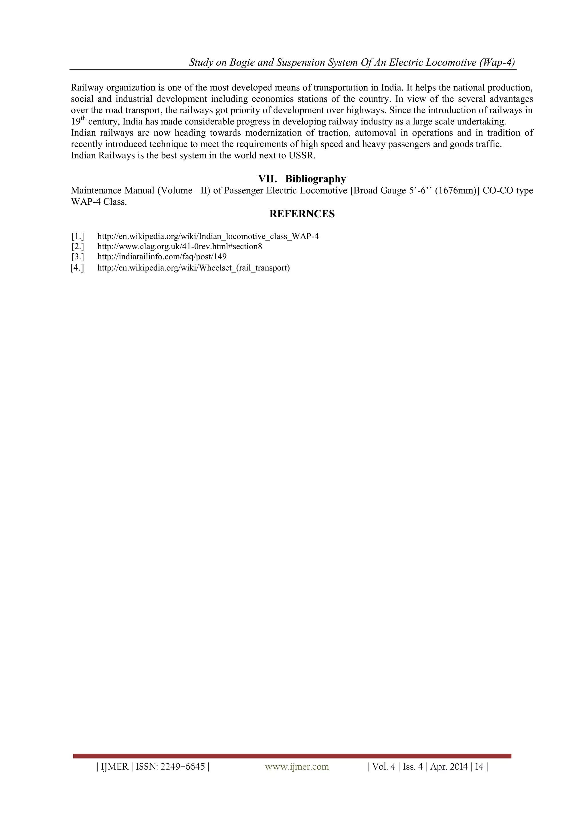 Study on Bogie and Suspension System Of An Electric Locomotive (Wap-4)
| IJMER | ISSN: 2249–6645 | www.ijmer.com | Vol. 4 | Iss. 4 | Apr. 2014 | 14 |
Railway organization is one of the most developed means of transportation in India. It helps the national production,
social and industrial development including economics stations of the country. In view of the several advantages
over the road transport, the railways got priority of development over highways. Since the introduction of railways in
19th
century, India has made considerable progress in developing railway industry as a large scale undertaking.
Indian railways are now heading towards modernization of traction, automoval in operations and in tradition of
recently introduced technique to meet the requirements of high speed and heavy passengers and goods traffic.
Indian Railways is the best system in the world next to USSR.
VII. Bibliography
Maintenance Manual (Volume –II) of Passenger Electric Locomotive [Broad Gauge 5‘-6‘‘ (1676mm)] CO-CO type
WAP-4 Class.
REFERNCES
[1.] http://en.wikipedia.org/wiki/Indian_locomotive_class_WAP-4
[2.] http://www.clag.org.uk/41-0rev.html#section8
[3.] http://indiarailinfo.com/faq/post/149
[4.] http://en.wikipedia.org/wiki/Wheelset_(rail_transport)
 