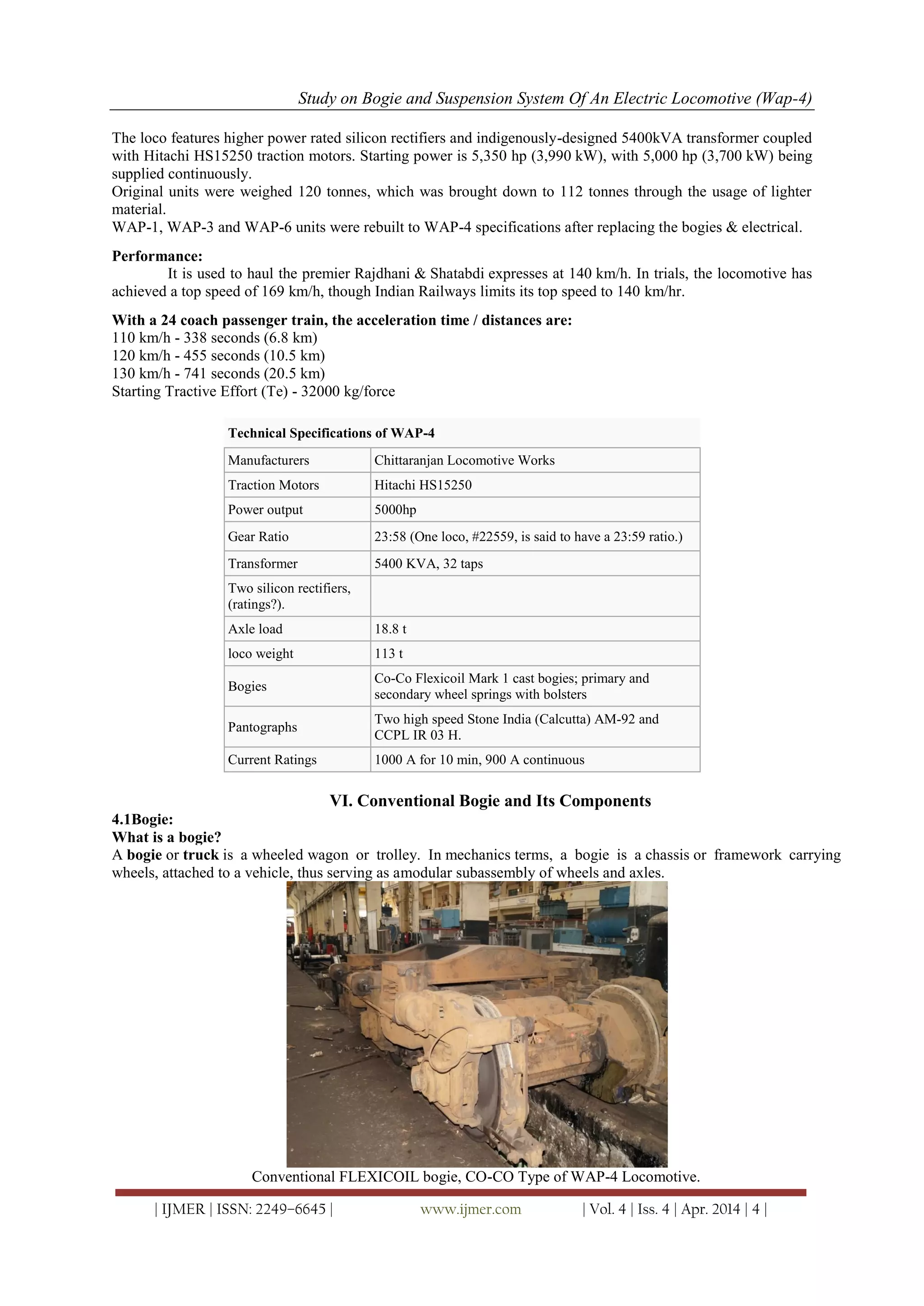 Study on Bogie and Suspension System Of An Electric Locomotive (Wap-4)
| IJMER | ISSN: 2249–6645 | www.ijmer.com | Vol. 4 | Iss. 4 | Apr. 2014 | 4 |
The loco features higher power rated silicon rectifiers and indigenously-designed 5400kVA transformer coupled
with Hitachi HS15250 traction motors. Starting power is 5,350 hp (3,990 kW), with 5,000 hp (3,700 kW) being
supplied continuously.
Original units were weighed 120 tonnes, which was brought down to 112 tonnes through the usage of lighter
material.
WAP-1, WAP-3 and WAP-6 units were rebuilt to WAP-4 specifications after replacing the bogies & electrical.
Performance:
It is used to haul the premier Rajdhani & Shatabdi expresses at 140 km/h. In trials, the locomotive has
achieved a top speed of 169 km/h, though Indian Railways limits its top speed to 140 km/hr.
With a 24 coach passenger train, the acceleration time / distances are:
110 km/h - 338 seconds (6.8 km)
120 km/h - 455 seconds (10.5 km)
130 km/h - 741 seconds (20.5 km)
Starting Tractive Effort (Te) - 32000 kg/force
Technical Specifications of WAP-4
Manufacturers Chittaranjan Locomotive Works
Traction Motors Hitachi HS15250
Power output 5000hp
Gear Ratio 23:58 (One loco, #22559, is said to have a 23:59 ratio.)
Transformer 5400 KVA, 32 taps
Two silicon rectifiers,
(ratings?).
Axle load 18.8 t
loco weight 113 t
Bogies
Co-Co Flexicoil Mark 1 cast bogies; primary and
secondary wheel springs with bolsters
Pantographs
Two high speed Stone India (Calcutta) AM-92 and
CCPL IR 03 H.
Current Ratings 1000 A for 10 min, 900 A continuous
VI. Conventional Bogie and Its Components
4.1Bogie:
What is a bogie?
A bogie or truck is a wheeled wagon or trolley. In mechanics terms, a bogie is a chassis or framework carrying
wheels, attached to a vehicle, thus serving as amodular subassembly of wheels and axles.
Conventional FLEXICOIL bogie, CO-CO Type of WAP-4 Locomotive.
 