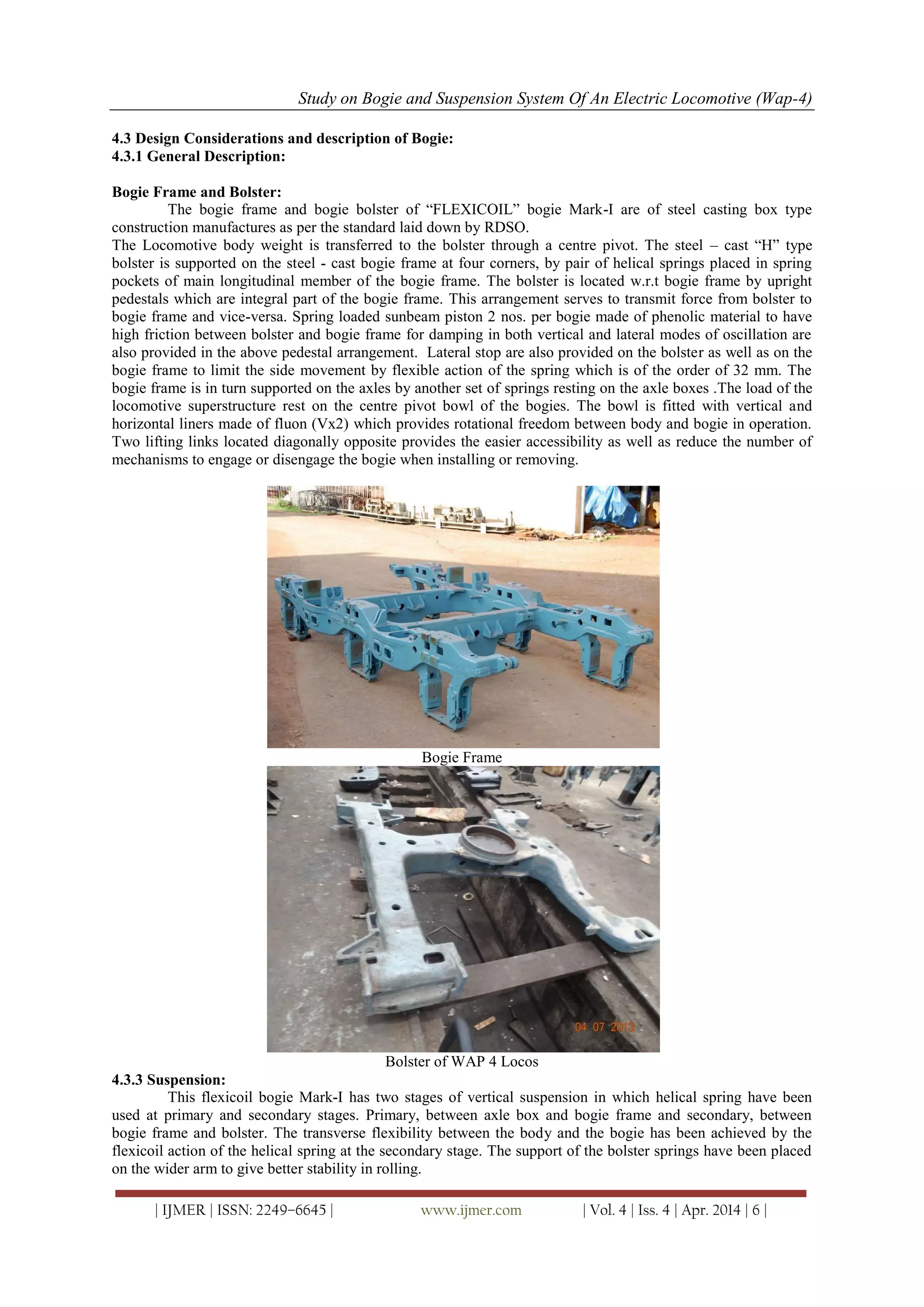 Study on Bogie and Suspension System Of An Electric Locomotive (Wap-4)
| IJMER | ISSN: 2249–6645 | www.ijmer.com | Vol. 4 | Iss. 4 | Apr. 2014 | 6 |
4.3 Design Considerations and description of Bogie:
4.3.1 General Description:
Bogie Frame and Bolster:
The bogie frame and bogie bolster of ―FLEXICOIL‖ bogie Mark-I are of steel casting box type
construction manufactures as per the standard laid down by RDSO.
The Locomotive body weight is transferred to the bolster through a centre pivot. The steel – cast ―H‖ type
bolster is supported on the steel - cast bogie frame at four corners, by pair of helical springs placed in spring
pockets of main longitudinal member of the bogie frame. The bolster is located w.r.t bogie frame by upright
pedestals which are integral part of the bogie frame. This arrangement serves to transmit force from bolster to
bogie frame and vice-versa. Spring loaded sunbeam piston 2 nos. per bogie made of phenolic material to have
high friction between bolster and bogie frame for damping in both vertical and lateral modes of oscillation are
also provided in the above pedestal arrangement. Lateral stop are also provided on the bolster as well as on the
bogie frame to limit the side movement by flexible action of the spring which is of the order of 32 mm. The
bogie frame is in turn supported on the axles by another set of springs resting on the axle boxes .The load of the
locomotive superstructure rest on the centre pivot bowl of the bogies. The bowl is fitted with vertical and
horizontal liners made of fluon (Vx2) which provides rotational freedom between body and bogie in operation.
Two lifting links located diagonally opposite provides the easier accessibility as well as reduce the number of
mechanisms to engage or disengage the bogie when installing or removing.
Bogie Frame
Bolster of WAP 4 Locos
4.3.3 Suspension:
This flexicoil bogie Mark-I has two stages of vertical suspension in which helical spring have been
used at primary and secondary stages. Primary, between axle box and bogie frame and secondary, between
bogie frame and bolster. The transverse flexibility between the body and the bogie has been achieved by the
flexicoil action of the helical spring at the secondary stage. The support of the bolster springs have been placed
on the wider arm to give better stability in rolling.
 