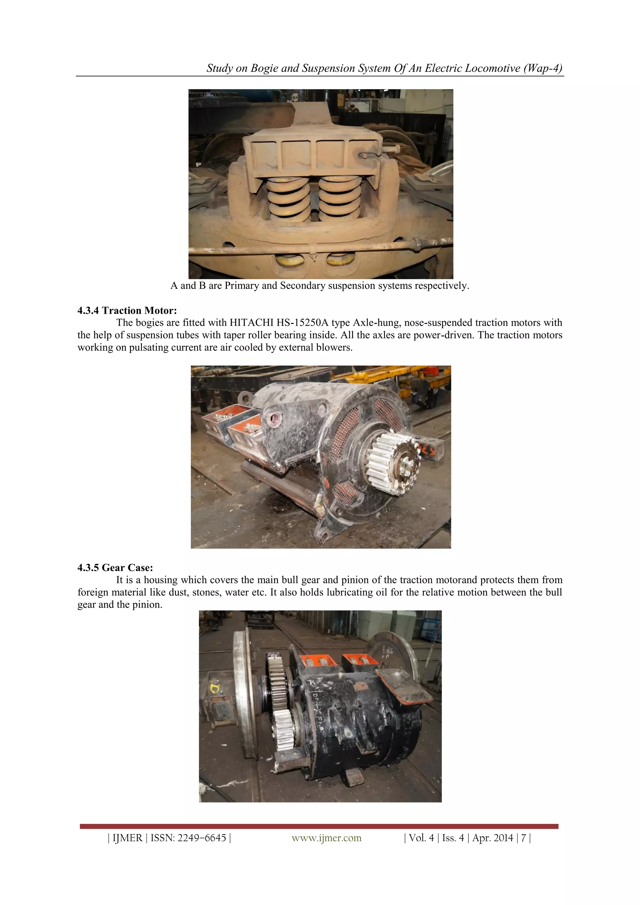 Study on Bogie and Suspension System Of An Electric Locomotive (Wap-4)
| IJMER | ISSN: 2249–6645 | www.ijmer.com | Vol. 4 | Iss. 4 | Apr. 2014 | 7 |
A and B are Primary and Secondary suspension systems respectively.
4.3.4 Traction Motor:
The bogies are fitted with HITACHI HS-15250A type Axle-hung, nose-suspended traction motors with
the help of suspension tubes with taper roller bearing inside. All the axles are power-driven. The traction motors
working on pulsating current are air cooled by external blowers.
4.3.5 Gear Case:
It is a housing which covers the main bull gear and pinion of the traction motorand protects them from
foreign material like dust, stones, water etc. It also holds lubricating oil for the relative motion between the bull
gear and the pinion.
 