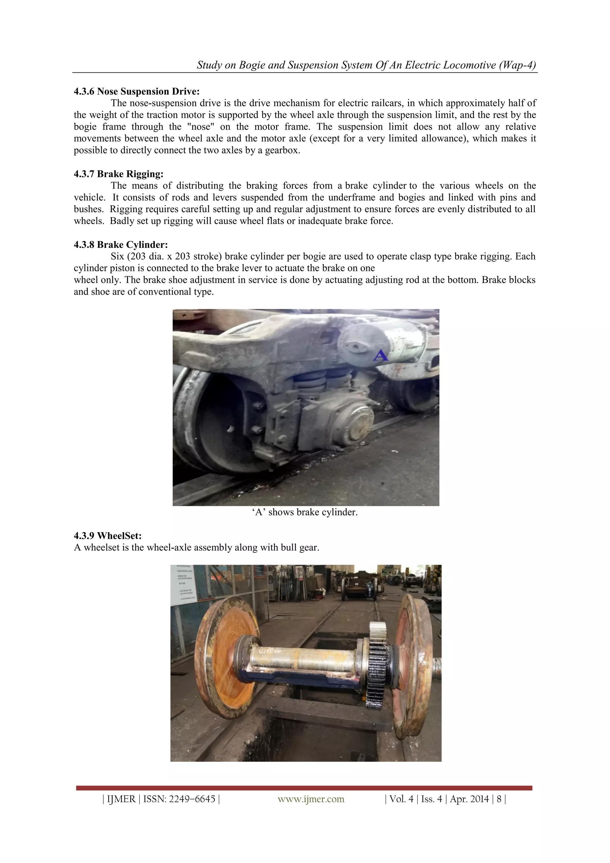 Study on Bogie and Suspension System Of An Electric Locomotive (Wap-4)
| IJMER | ISSN: 2249–6645 | www.ijmer.com | Vol. 4 | Iss. 4 | Apr. 2014 | 8 |
4.3.6 Nose Suspension Drive:
The nose-suspension drive is the drive mechanism for electric railcars, in which approximately half of
the weight of the traction motor is supported by the wheel axle through the suspension limit, and the rest by the
bogie frame through the "nose" on the motor frame. The suspension limit does not allow any relative
movements between the wheel axle and the motor axle (except for a very limited allowance), which makes it
possible to directly connect the two axles by a gearbox.
4.3.7 Brake Rigging:
The means of distributing the braking forces from a brake cylinder to the various wheels on the
vehicle. It consists of rods and levers suspended from the underframe and bogies and linked with pins and
bushes. Rigging requires careful setting up and regular adjustment to ensure forces are evenly distributed to all
wheels. Badly set up rigging will cause wheel flats or inadequate brake force.
4.3.8 Brake Cylinder:
Six (203 dia. x 203 stroke) brake cylinder per bogie are used to operate clasp type brake rigging. Each
cylinder piston is connected to the brake lever to actuate the brake on one
wheel only. The brake shoe adjustment in service is done by actuating adjusting rod at the bottom. Brake blocks
and shoe are of conventional type.
‗A‘ shows brake cylinder.
4.3.9 WheelSet:
A wheelset is the wheel-axle assembly along with bull gear.
 