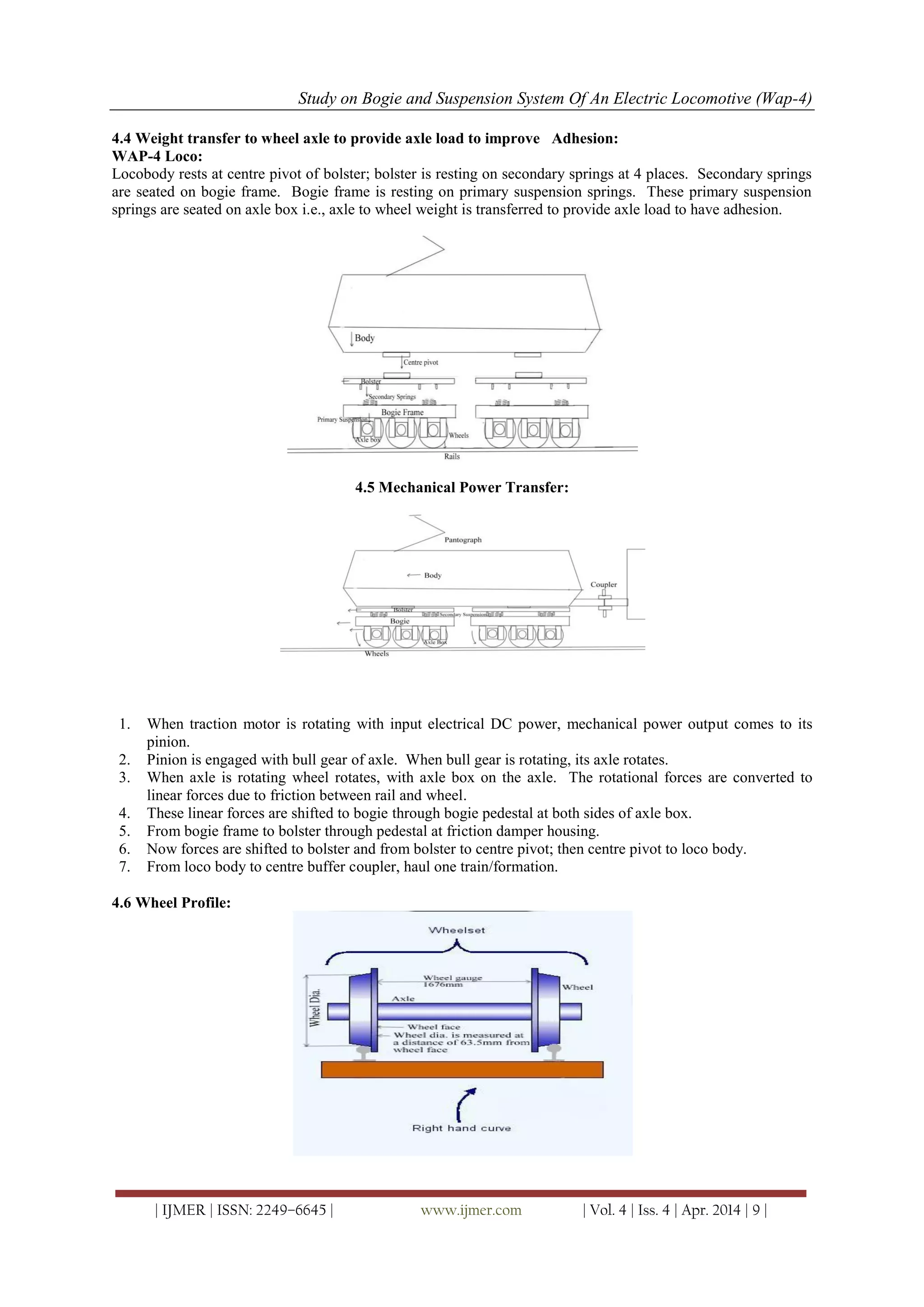 Study on Bogie and Suspension System Of An Electric Locomotive (Wap-4)
| IJMER | ISSN: 2249–6645 | www.ijmer.com | Vol. 4 | Iss. 4 | Apr. 2014 | 9 |
4.4 Weight transfer to wheel axle to provide axle load to improve Adhesion:
WAP-4 Loco:
Locobody rests at centre pivot of bolster; bolster is resting on secondary springs at 4 places. Secondary springs
are seated on bogie frame. Bogie frame is resting on primary suspension springs. These primary suspension
springs are seated on axle box i.e., axle to wheel weight is transferred to provide axle load to have adhesion.
4.5 Mechanical Power Transfer:
1. When traction motor is rotating with input electrical DC power, mechanical power output comes to its
pinion.
2. Pinion is engaged with bull gear of axle. When bull gear is rotating, its axle rotates.
3. When axle is rotating wheel rotates, with axle box on the axle. The rotational forces are converted to
linear forces due to friction between rail and wheel.
4. These linear forces are shifted to bogie through bogie pedestal at both sides of axle box.
5. From bogie frame to bolster through pedestal at friction damper housing.
6. Now forces are shifted to bolster and from bolster to centre pivot; then centre pivot to loco body.
7. From loco body to centre buffer coupler, haul one train/formation.
4.6 Wheel Profile:
 