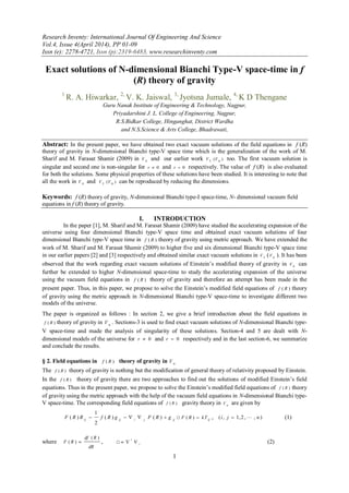 Research Inventy: International Journal Of Engineering And Science
Vol.4, Issue 4(April 2014), PP 01-09
Issn (e): 2278-4721, Issn (p):2319-6483, www.researchinventy.com
1
Exact solutions of N-dimensional Bianchi Type-V space-time in f
(R) theory of gravity
1
R. A. Hiwarkar, 2,
V. K. Jaiswal, 3,
Jyotsna Jumale, 4,
K D Thengane
Guru Nanak Institute of Engineering & Technology, Nagpur,
Priyadarshini J. L. College of Engineering, Nagpur,
R.S.Bidkar College, Hinganghat, District Wardha
and N.S.Science & Arts College, Bhadrawati,
Abstract: In the present paper, we have obtained two exact vacuum solutions of the field equations in f (R)
theory of gravity in N-dimensional Bianchi type-V space time which is the generalization of the work of M.
Sharif and M. Farasat Shamir (2009) in 4V and our earlier work 5V )( 6V too. The first vacuum solution is
singular and second one is non-singular for 0r and 0r respectively. The value of f (R) is also evaluated
for both the solutions. Some physical properties of these solutions have been studied. It is interesting to note that
all the work in 4V and 5V )( 6V can be reproduced by reducing the dimensions.
Keywords: f (R) theory of gravity, N-dimensional Bianchi type-I space-time, N- dimensional vacuum field
equations in f (R) theory of gravity.
I. INTRODUCTION
In the paper [1], M. Sharif and M. Farasat Shamir (2009) have studied the accelerating expansion of the
universe using four dimensional Bianchi type-V space time and obtained exact vacuum solutions of four
dimensional Bianchi type-V space time in )( Rf theory of gravity using metric approach. We have extended the
work of M. Sharif and M. Farasat Shamir (2009) to higher five and six dimensional Bianchi type-V space time
in our earlier papers [2] and [3] respectively and obtained similar exact vacuum solutions in 5V ( 6V ). It has been
observed that the work regarding exact vacuum solutions of Einstein’s modified theory of gravity in 6V can
further be extended to higher N-dimensional space-time to study the accelerating expansion of the universe
using the vacuum field equations in )( Rf theory of gravity and therefore an attempt has been made in the
present paper. Thus, in this paper, we propose to solve the Einstein’s modified field equations of )( Rf theory
of gravity using the metric approach in N-dimensional Bianchi type-V space-time to investigate different two
models of the universe.
The paper is organized as follows : In section 2, we give a brief introduction about the field equations in
)( Rf theory of gravity in n
V . Sections-3 is used to find exact vacuum solutions of N-dimensional Bianchi type-
V space-time and made the analysis of singularity of these solutions. Section-4 and 5 are dealt with N-
dimensional models of the universe for 0r and 0r respectively and in the last section-6, we summarize
and conclude the results.
§ 2. Field equations in )( Rf theory of gravity in n
V
The )( Rf theory of gravity is nothing but the modification of general theory of relativity proposed by Einstein.
In the )( Rf theory of gravity there are two approaches to find out the solutions of modified Einstein’s field
equations. Thus in the present paper, we propose to solve the Einstein’s modified field equations of )( Rf theory
of gravity using the metric approach with the help of the vacuum field equations in N-dimensional Bianchi type-
V space-time. The corresponding field equations of )( Rf gravity theory in nV are given by
ijjiijij
gRFgRfRRF  )()(
2
1
)( □ ij
kTRF )( , ),,2,1,( nji  (1)
where
dR
Rdf
RF
)(
)(  , □ i
i
 (2)
 