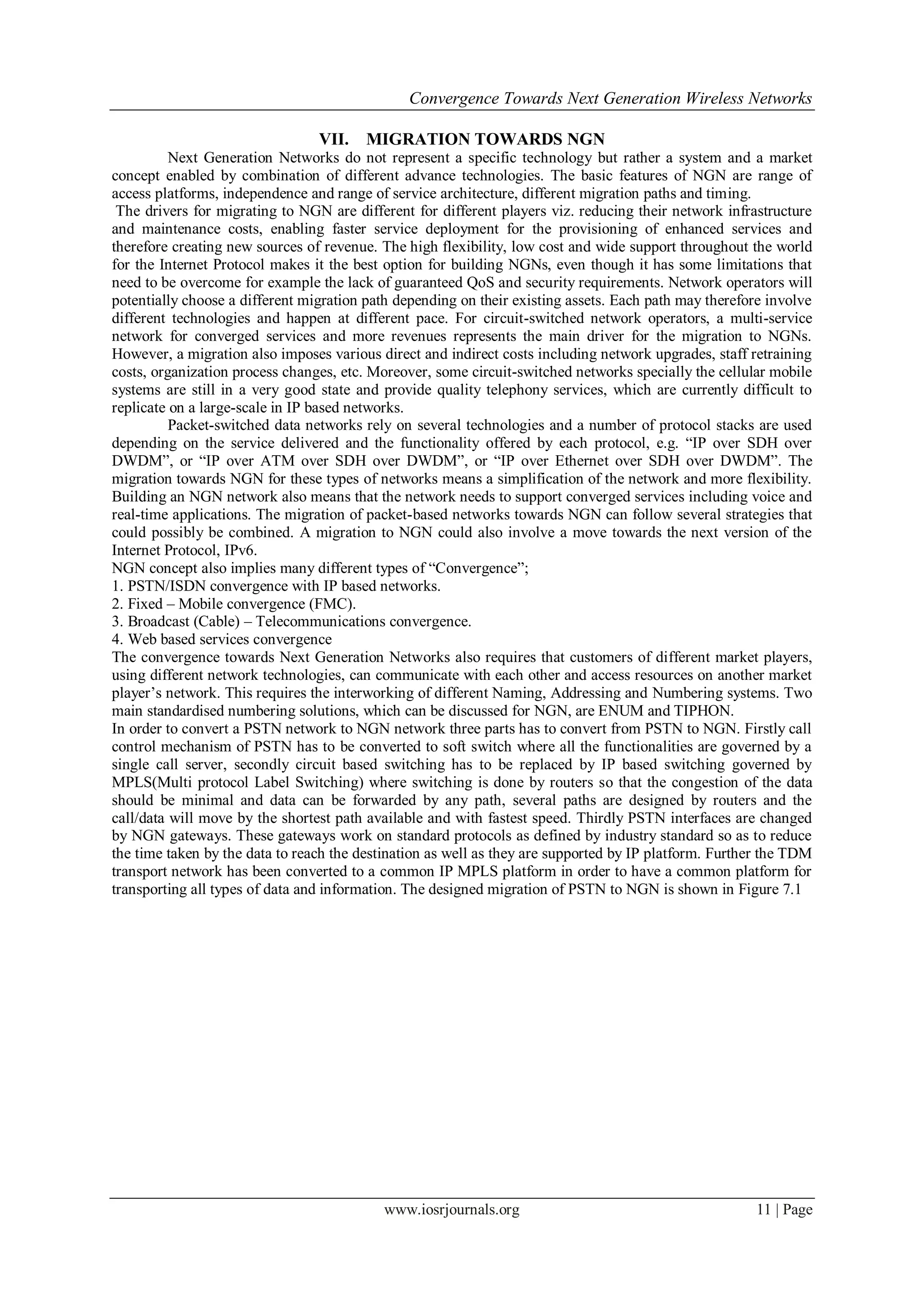 Convergence Towards Next Generation Wireless Networks

                                 VII.    MIGRATION TOWARDS NGN
          Next Generation Networks do not represent a specific technology but rather a system and a market
concept enabled by combination of different advance technologies. The basic features of NGN are range of
access platforms, independence and range of service architecture, different migration paths and timing.
 The drivers for migrating to NGN are different for different players viz. reducing their network infrastructure
and maintenance costs, enabling faster service deployment for the provisioning of enhanced services and
therefore creating new sources of revenue. The high flexibility, low cost and wide support throughout the world
for the Internet Protocol makes it the best option for building NGNs, even though it has some limitations that
need to be overcome for example the lack of guaranteed QoS and security requirements. Network operators will
potentially choose a different migration path depending on their existing assets. Each path may therefore involve
different technologies and happen at different pace. For circuit-switched network operators, a multi-service
network for converged services and more revenues represents the main driver for the migration to NGNs.
However, a migration also imposes various direct and indirect costs including network upgrades, staff retraining
costs, organization process changes, etc. Moreover, some circuit-switched networks specially the cellular mobile
systems are still in a very good state and provide quality telephony services, which are currently difficult to
replicate on a large-scale in IP based networks.
          Packet-switched data networks rely on several technologies and a number of protocol stacks are used
depending on the service delivered and the functionality offered by each protocol, e.g. ―IP over SDH over
DWDM‖, or ―IP over ATM over SDH over DWDM‖, or ―IP over Ethernet over SDH over DWDM‖. The
migration towards NGN for these types of networks means a simplification of the network and more flexibility.
Building an NGN network also means that the network needs to support converged services including voice and
real-time applications. The migration of packet-based networks towards NGN can follow several strategies that
could possibly be combined. A migration to NGN could also involve a move towards the next version of the
Internet Protocol, IPv6.
NGN concept also implies many different types of ―Convergence‖;
1. PSTN/ISDN convergence with IP based networks.
2. Fixed – Mobile convergence (FMC).
3. Broadcast (Cable) – Telecommunications convergence.
4. Web based services convergence
The convergence towards Next Generation Networks also requires that customers of different market players,
using different network technologies, can communicate with each other and access resources on another market
player‘s network. This requires the interworking of different Naming, Addressing and Numbering systems. Two
main standardised numbering solutions, which can be discussed for NGN, are ENUM and TIPHON.
In order to convert a PSTN network to NGN network three parts has to convert from PSTN to NGN. Firstly call
control mechanism of PSTN has to be converted to soft switch where all the functionalities are governed by a
single call server, secondly circuit based switching has to be replaced by IP based switching governed by
MPLS(Multi protocol Label Switching) where switching is done by routers so that the congestion of the data
should be minimal and data can be forwarded by any path, several paths are designed by routers and the
call/data will move by the shortest path available and with fastest speed. Thirdly PSTN interfaces are changed
by NGN gateways. These gateways work on standard protocols as defined by industry standard so as to reduce
the time taken by the data to reach the destination as well as they are supported by IP platform. Further the TDM
transport network has been converted to a common IP MPLS platform in order to have a common platform for
transporting all types of data and information. The designed migration of PSTN to NGN is shown in Figure 7.1




                                           www.iosrjournals.org                                        11 | Page
 