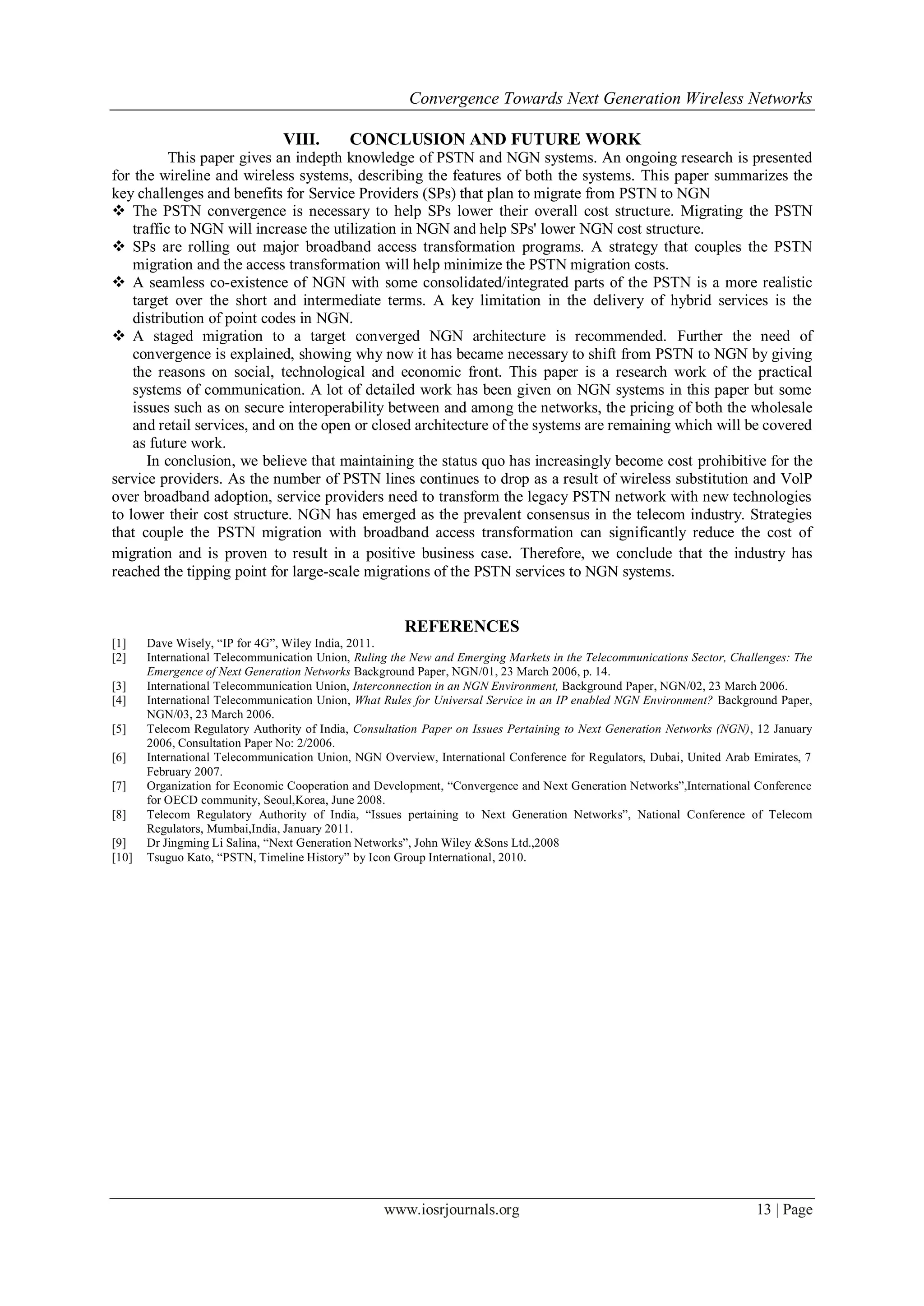 Convergence Towards Next Generation Wireless Networks

                                VIII.       CONCLUSION AND FUTURE WORK
           This paper gives an indepth knowledge of PSTN and NGN systems. An ongoing research is presented
for the wireline and wireless systems, describing the features of both the systems. This paper summarizes the
key challenges and benefits for Service Providers (SPs) that plan to migrate from PSTN to NGN
 The PSTN convergence is necessary to help SPs lower their overall cost structure. Migrating the PSTN
    traffic to NGN will increase the utilization in NGN and help SPs' lower NGN cost structure.
 SPs are rolling out major broadband access transformation programs. A strategy that couples the PSTN
    migration and the access transformation will help minimize the PSTN migration costs.
 A seamless co-existence of NGN with some consolidated/integrated parts of the PSTN is a more realistic
    target over the short and intermediate terms. A key limitation in the delivery of hybrid services is the
    distribution of point codes in NGN.
 A staged migration to a target converged NGN architecture is recommended. Further the need of
    convergence is explained, showing why now it has became necessary to shift from PSTN to NGN by giving
    the reasons on social, technological and economic front. This paper is a research work of the practical
    systems of communication. A lot of detailed work has been given on NGN systems in this paper but some
    issues such as on secure interoperability between and among the networks, the pricing of both the wholesale
    and retail services, and on the open or closed architecture of the systems are remaining which will be covered
    as future work.
       In conclusion, we believe that maintaining the status quo has increasingly become cost prohibitive for the
service providers. As the number of PSTN lines continues to drop as a result of wireless substitution and VolP
over broadband adoption, service providers need to transform the legacy PSTN network with new technologies
to lower their cost structure. NGN has emerged as the prevalent consensus in the telecom industry. Strategies
that couple the PSTN migration with broadband access transformation can significantly reduce the cost of
migration and is proven to result in a positive business case. Therefore, we conclude that the industry has
reached the tipping point for large-scale migrations of the PSTN services to NGN systems.


                                                       REFERENCES
[1]    Dave Wisely, ―IP for 4G‖, Wiley India, 2011.
[2]    International Telecommunication Union, Ruling the New and Emerging Markets in the Telecommunications Sector, Challenges: The
       Emergence of Next Generation Networks Background Paper, NGN/01, 23 March 2006, p. 14.
[3]    International Telecommunication Union, Interconnection in an NGN Environment, Background Paper, NGN/02, 23 March 2006.
[4]    International Telecommunication Union, What Rules for Universal Service in an IP enabled NGN Environment? Background Paper,
       NGN/03, 23 March 2006.
[5]    Telecom Regulatory Authority of India, Consultation Paper on Issues Pertaining to Next Generation Networks (NGN), 12 January
       2006, Consultation Paper No: 2/2006.
[6]    International Telecommunication Union, NGN Overview, International Conference for Regulators, Dubai, United Arab Emirates, 7
       February 2007.
[7]    Organization for Economic Cooperation and Development, ―Convergence and Next Generation Networks‖,International Conference
       for OECD community, Seoul,Korea, June 2008.
[8]    Telecom Regulatory Authority of India, ―Issues pertaining to Next Generation Networks‖, National Conference of Telecom
       Regulators, Mumbai,India, January 2011.
[9]    Dr Jingming Li Salina, ―Next Generation Networks‖, John Wiley &Sons Ltd.,2008
[10]   Tsuguo Kato, ―PSTN, Timeline History‖ by Icon Group International, 2010.




                                                   www.iosrjournals.org                                                 13 | Page
 
