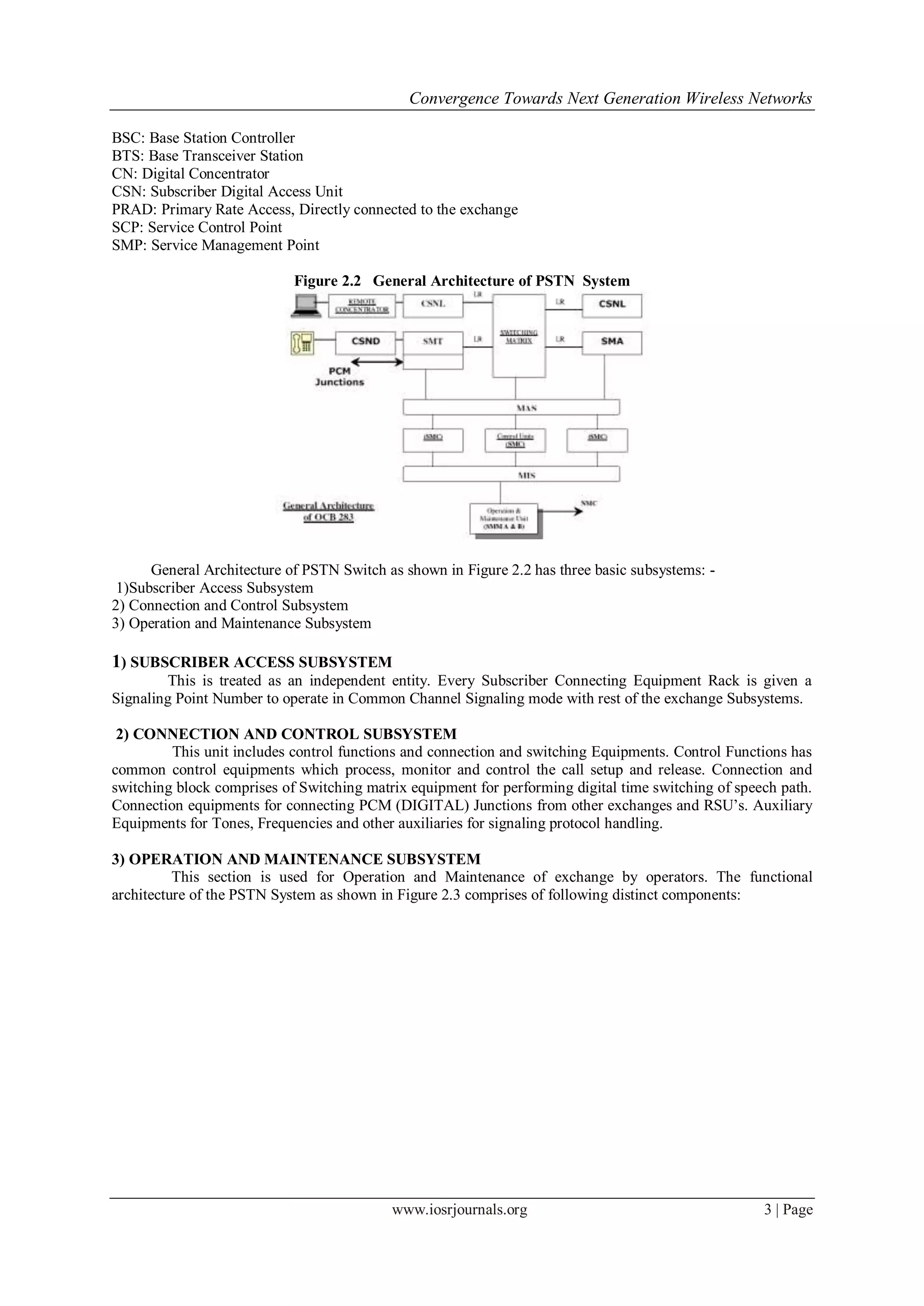 Convergence Towards Next Generation Wireless Networks

BSC: Base Station Controller
BTS: Base Transceiver Station
CN: Digital Concentrator
CSN: Subscriber Digital Access Unit
PRAD: Primary Rate Access, Directly connected to the exchange
SCP: Service Control Point
SMP: Service Management Point

                            Figure 2.2 General Architecture of PSTN System




      General Architecture of PSTN Switch as shown in Figure 2.2 has three basic subsystems: -
 1)Subscriber Access Subsystem
2) Connection and Control Subsystem
3) Operation and Maintenance Subsystem

1) SUBSCRIBER ACCESS SUBSYSTEM
        This is treated as an independent entity. Every Subscriber Connecting Equipment Rack is given a
Signaling Point Number to operate in Common Channel Signaling mode with rest of the exchange Subsystems.

 2) CONNECTION AND CONTROL SUBSYSTEM
         This unit includes control functions and connection and switching Equipments. Control Functions has
common control equipments which process, monitor and control the call setup and release. Connection and
switching block comprises of Switching matrix equipment for performing digital time switching of speech path.
Connection equipments for connecting PCM (DIGITAL) Junctions from other exchanges and RSU‘s. Auxiliary
Equipments for Tones, Frequencies and other auxiliaries for signaling protocol handling.

3) OPERATION AND MAINTENANCE SUBSYSTEM
          This section is used for Operation and Maintenance of exchange by operators. The functional
architecture of the PSTN System as shown in Figure 2.3 comprises of following distinct components:




                                           www.iosrjournals.org                                      3 | Page
 