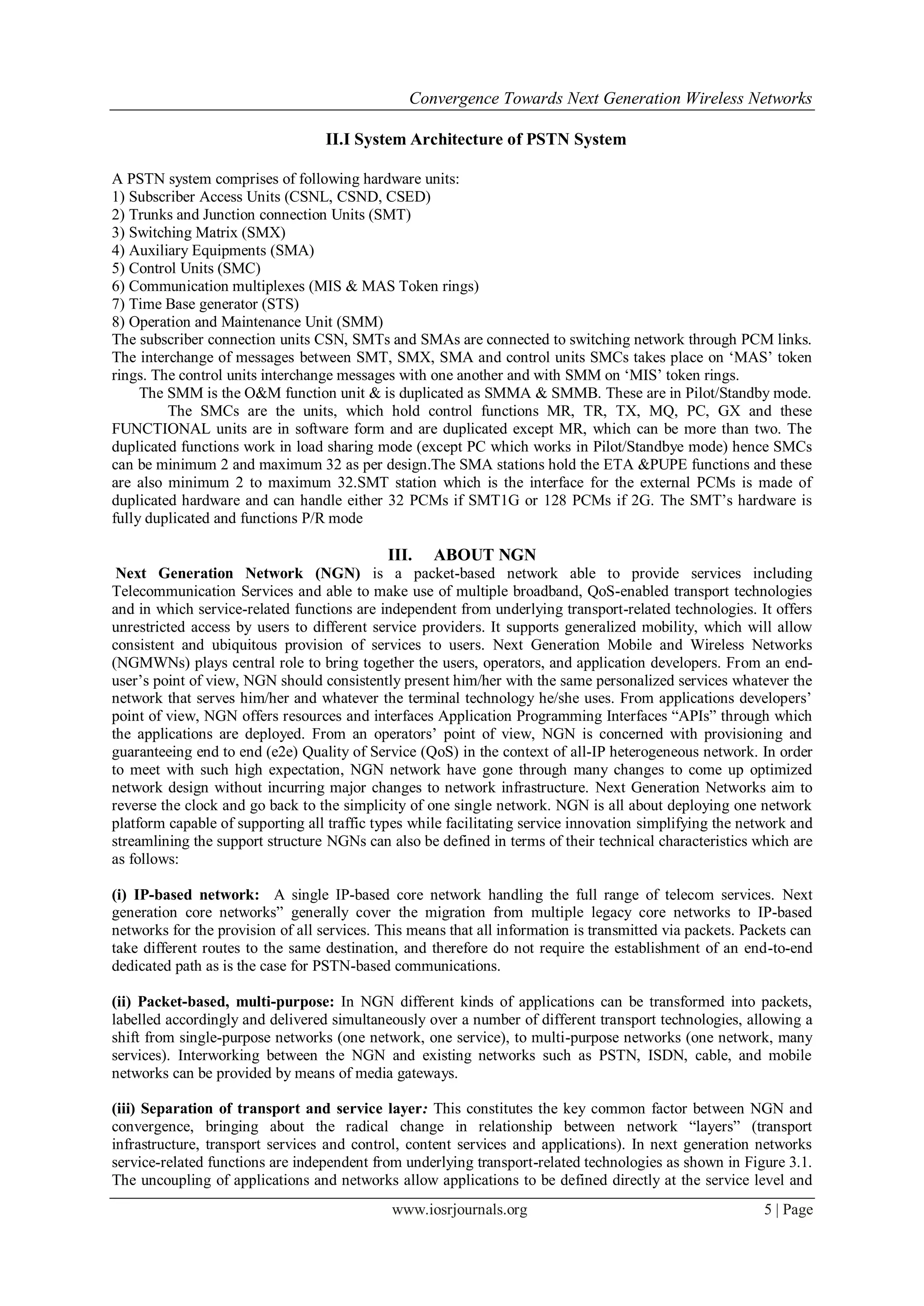 Convergence Towards Next Generation Wireless Networks

                                   II.I System Architecture of PSTN System

A PSTN system comprises of following hardware units:
1) Subscriber Access Units (CSNL, CSND, CSED)
2) Trunks and Junction connection Units (SMT)
3) Switching Matrix (SMX)
4) Auxiliary Equipments (SMA)
5) Control Units (SMC)
6) Communication multiplexes (MIS & MAS Token rings)
7) Time Base generator (STS)
8) Operation and Maintenance Unit (SMM)
The subscriber connection units CSN, SMTs and SMAs are connected to switching network through PCM links.
The interchange of messages between SMT, SMX, SMA and control units SMCs takes place on ‗MAS‘ token
rings. The control units interchange messages with one another and with SMM on ‗MIS‘ token rings.
     The SMM is the O&M function unit & is duplicated as SMMA & SMMB. These are in Pilot/Standby mode.
         The SMCs are the units, which hold control functions MR, TR, TX, MQ, PC, GX and these
FUNCTIONAL units are in software form and are duplicated except MR, which can be more than two. The
duplicated functions work in load sharing mode (except PC which works in Pilot/Standbye mode) hence SMCs
can be minimum 2 and maximum 32 as per design.The SMA stations hold the ETA &PUPE functions and these
are also minimum 2 to maximum 32.SMT station which is the interface for the external PCMs is made of
duplicated hardware and can handle either 32 PCMs if SMT1G or 128 PCMs if 2G. The SMT‘s hardware is
fully duplicated and functions P/R mode

                                             III.   ABOUT NGN
 Next Generation Network (NGN) is a packet-based network able to provide services including
Telecommunication Services and able to make use of multiple broadband, QoS-enabled transport technologies
and in which service-related functions are independent from underlying transport-related technologies. It offers
unrestricted access by users to different service providers. It supports generalized mobility, which will allow
consistent and ubiquitous provision of services to users. Next Generation Mobile and Wireless Networks
(NGMWNs) plays central role to bring together the users, operators, and application developers. From an end-
user‘s point of view, NGN should consistently present him/her with the same personalized services whatever the
network that serves him/her and whatever the terminal technology he/she uses. From applications developers‘
point of view, NGN offers resources and interfaces Application Programming Interfaces ―APIs‖ through which
the applications are deployed. From an operators‘ point of view, NGN is concerned with provisioning and
guaranteeing end to end (e2e) Quality of Service (QoS) in the context of all-IP heterogeneous network. In order
to meet with such high expectation, NGN network have gone through many changes to come up optimized
network design without incurring major changes to network infrastructure. Next Generation Networks aim to
reverse the clock and go back to the simplicity of one single network. NGN is all about deploying one network
platform capable of supporting all traffic types while facilitating service innovation simplifying the network and
streamlining the support structure NGNs can also be defined in terms of their technical characteristics which are
as follows:

(i) IP-based network: A single IP-based core network handling the full range of telecom services. Next
generation core networks‖ generally cover the migration from multiple legacy core networks to IP-based
networks for the provision of all services. This means that all information is transmitted via packets. Packets can
take different routes to the same destination, and therefore do not require the establishment of an end-to-end
dedicated path as is the case for PSTN-based communications.

(ii) Packet-based, multi-purpose: In NGN different kinds of applications can be transformed into packets,
labelled accordingly and delivered simultaneously over a number of different transport technologies, allowing a
shift from single-purpose networks (one network, one service), to multi-purpose networks (one network, many
services). Interworking between the NGN and existing networks such as PSTN, ISDN, cable, and mobile
networks can be provided by means of media gateways.

(iii) Separation of transport and service layer: This constitutes the key common factor between NGN and
convergence, bringing about the radical change in relationship between network ―layers‖ (transport
infrastructure, transport services and control, content services and applications). In next generation networks
service-related functions are independent from underlying transport-related technologies as shown in Figure 3.1.
The uncoupling of applications and networks allow applications to be defined directly at the service level and
                                             www.iosrjournals.org                                          5 | Page
 