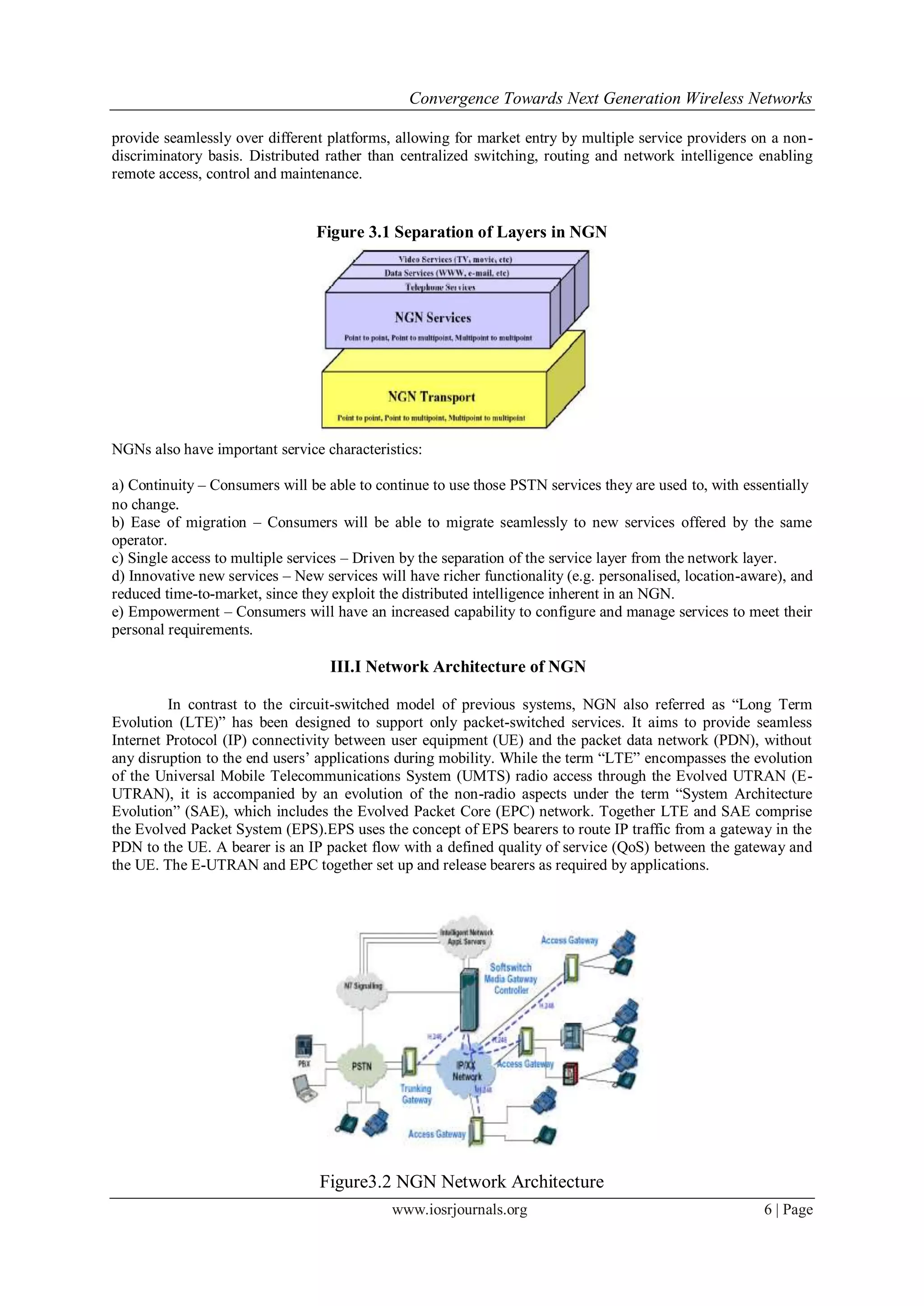 Convergence Towards Next Generation Wireless Networks

provide seamlessly over different platforms, allowing for market entry by multiple service providers on a non-
discriminatory basis. Distributed rather than centralized switching, routing and network intelligence enabling
remote access, control and maintenance.


                                Figure 3.1 Separation of Layers in NGN




NGNs also have important service characteristics:

a) Continuity – Consumers will be able to continue to use those PSTN services they are used to, with essentially
no change.
b) Ease of migration – Consumers will be able to migrate seamlessly to new services offered by the same
operator.
c) Single access to multiple services – Driven by the separation of the service layer from the network layer.
d) Innovative new services – New services will have richer functionality (e.g. personalised, location-aware), and
reduced time-to-market, since they exploit the distributed intelligence inherent in an NGN.
e) Empowerment – Consumers will have an increased capability to configure and manage services to meet their
personal requirements.

                                   III.I Network Architecture of NGN

         In contrast to the circuit-switched model of previous systems, NGN also referred as ―Long Term
Evolution (LTE)‖ has been designed to support only packet-switched services. It aims to provide seamless
Internet Protocol (IP) connectivity between user equipment (UE) and the packet data network (PDN), without
any disruption to the end users‘ applications during mobility. While the term ―LTE‖ encompasses the evolution
of the Universal Mobile Telecommunications System (UMTS) radio access through the Evolved UTRAN (E-
UTRAN), it is accompanied by an evolution of the non-radio aspects under the term ―System Architecture
Evolution‖ (SAE), which includes the Evolved Packet Core (EPC) network. Together LTE and SAE comprise
the Evolved Packet System (EPS).EPS uses the concept of EPS bearers to route IP traffic from a gateway in the
PDN to the UE. A bearer is an IP packet flow with a defined quality of service (QoS) between the gateway and
the UE. The E-UTRAN and EPC together set up and release bearers as required by applications.




                                 Figure3.2 NGN Network Architecture
                                             www.iosrjournals.org                                        6 | Page
 