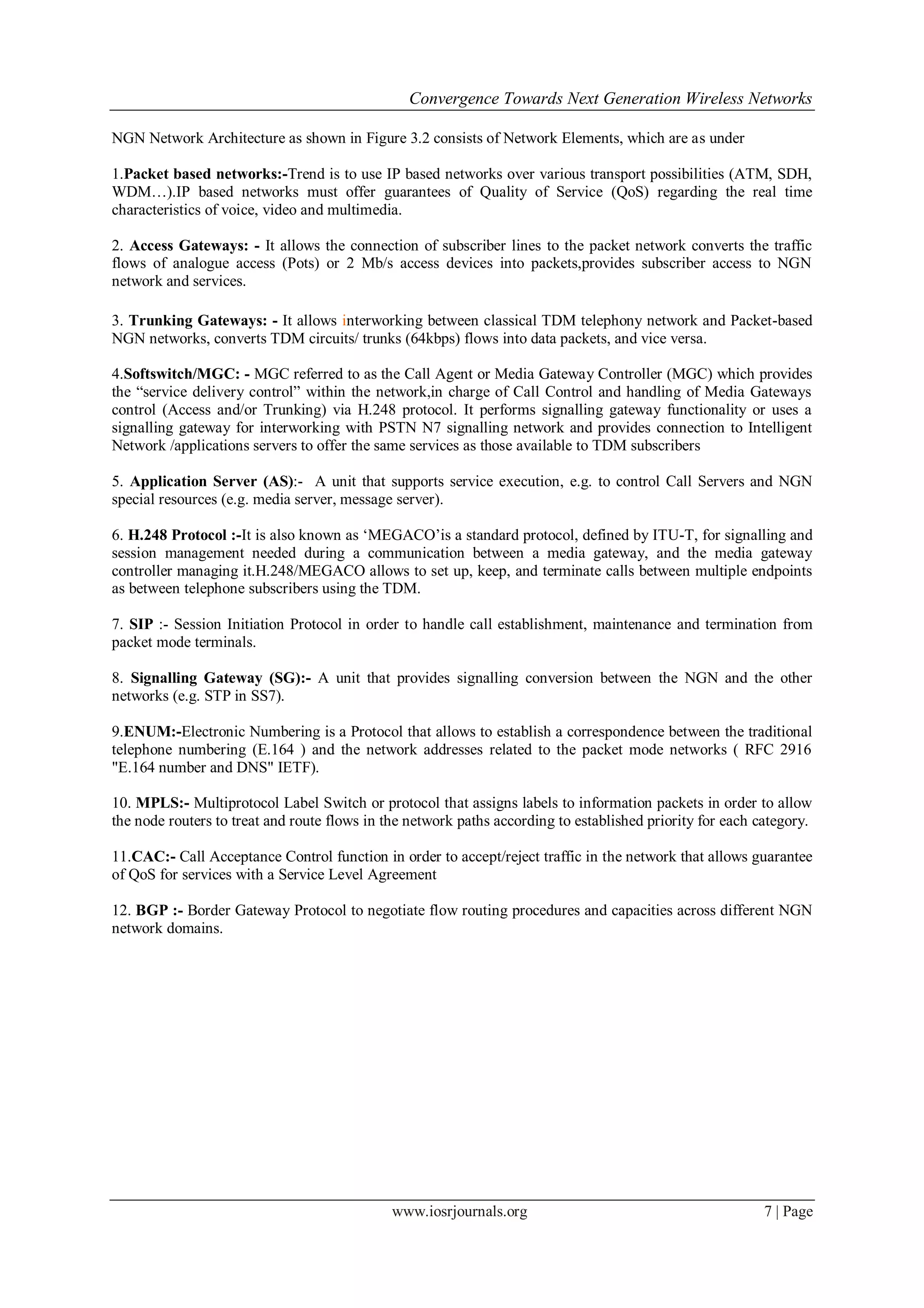 Convergence Towards Next Generation Wireless Networks

NGN Network Architecture as shown in Figure 3.2 consists of Network Elements, which are as under

1.Packet based networks:-Trend is to use IP based networks over various transport possibilities (ATM, SDH,
WDM…).IP based networks must offer guarantees of Quality of Service (QoS) regarding the real time
characteristics of voice, video and multimedia.

2. Access Gateways: - It allows the connection of subscriber lines to the packet network converts the traffic
flows of analogue access (Pots) or 2 Mb/s access devices into packets,provides subscriber access to NGN
network and services.

3. Trunking Gateways: - It allows interworking between classical TDM telephony network and Packet-based
NGN networks, converts TDM circuits/ trunks (64kbps) flows into data packets, and vice versa.

4.Softswitch/MGC: - MGC referred to as the Call Agent or Media Gateway Controller (MGC) which provides
the ―service delivery control‖ within the network,in charge of Call Control and handling of Media Gateways
control (Access and/or Trunking) via H.248 protocol. It performs signalling gateway functionality or uses a
signalling gateway for interworking with PSTN N7 signalling network and provides connection to Intelligent
Network /applications servers to offer the same services as those available to TDM subscribers

5. Application Server (AS):- A unit that supports service execution, e.g. to control Call Servers and NGN
special resources (e.g. media server, message server).

6. H.248 Protocol :-It is also known as ‗MEGACO‘is a standard protocol, defined by ITU-T, for signalling and
session management needed during a communication between a media gateway, and the media gateway
controller managing it.H.248/MEGACO allows to set up, keep, and terminate calls between multiple endpoints
as between telephone subscribers using the TDM.

7. SIP :- Session Initiation Protocol in order to handle call establishment, maintenance and termination from
packet mode terminals.

8. Signalling Gateway (SG):- A unit that provides signalling conversion between the NGN and the other
networks (e.g. STP in SS7).

9.ENUM:-Electronic Numbering is a Protocol that allows to establish a correspondence between the traditional
telephone numbering (E.164 ) and the network addresses related to the packet mode networks ( RFC 2916
"E.164 number and DNS" IETF).

10. MPLS:- Multiprotocol Label Switch or protocol that assigns labels to information packets in order to allow
the node routers to treat and route flows in the network paths according to established priority for each category.

11.CAC:- Call Acceptance Control function in order to accept/reject traffic in the network that allows guarantee
of QoS for services with a Service Level Agreement

12. BGP :- Border Gateway Protocol to negotiate flow routing procedures and capacities across different NGN
network domains.




                                              www.iosrjournals.org                                         7 | Page
 