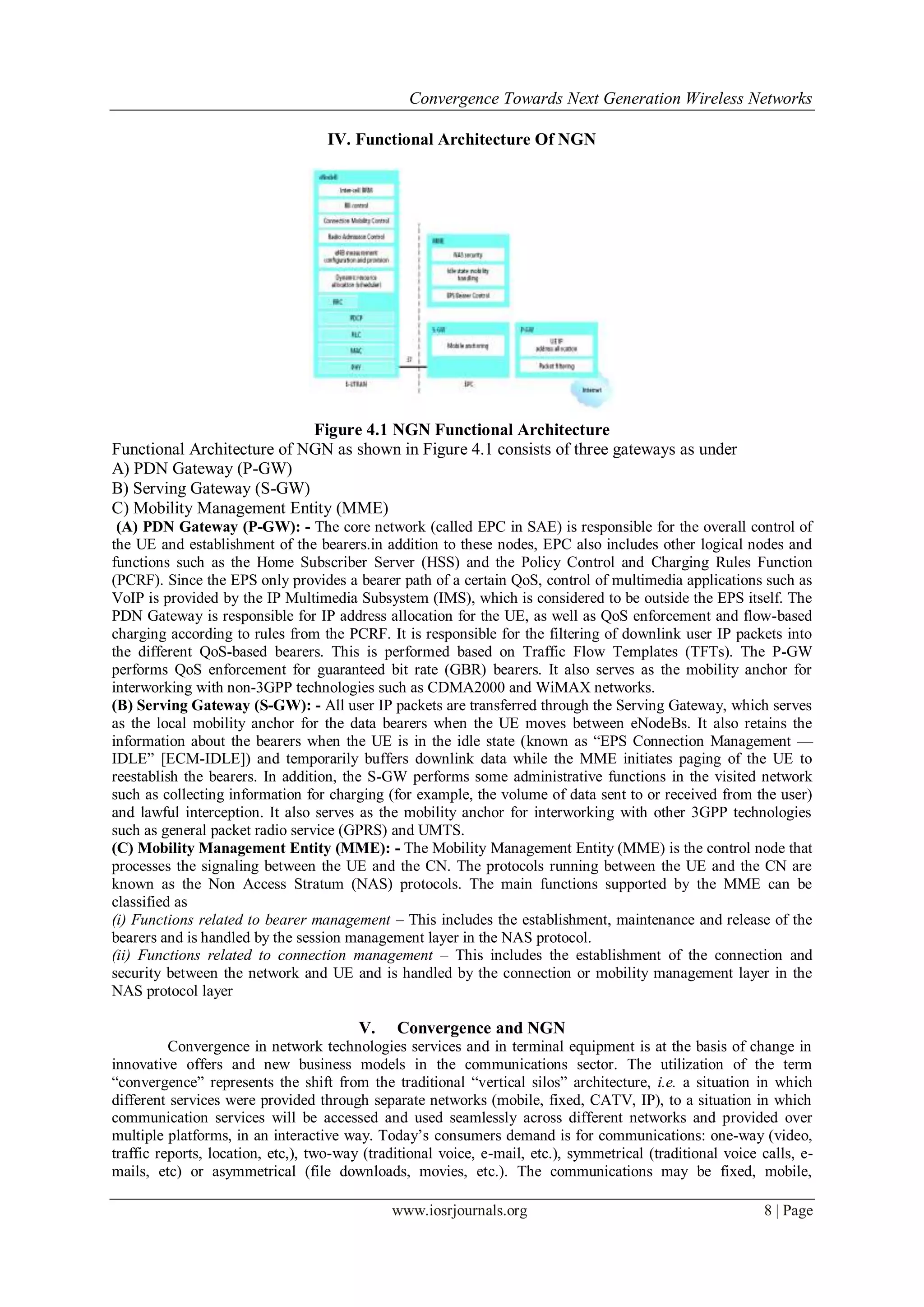 Convergence Towards Next Generation Wireless Networks

                                   IV. Functional Architecture Of NGN




                            Figure 4.1 NGN Functional Architecture
Functional Architecture of NGN as shown in Figure 4.1 consists of three gateways as under
A) PDN Gateway (P-GW)
B) Serving Gateway (S-GW)
C) Mobility Management Entity (MME)
 (A) PDN Gateway (P-GW): - The core network (called EPC in SAE) is responsible for the overall control of
the UE and establishment of the bearers.in addition to these nodes, EPC also includes other logical nodes and
functions such as the Home Subscriber Server (HSS) and the Policy Control and Charging Rules Function
(PCRF). Since the EPS only provides a bearer path of a certain QoS, control of multimedia applications such as
VoIP is provided by the IP Multimedia Subsystem (IMS), which is considered to be outside the EPS itself. The
PDN Gateway is responsible for IP address allocation for the UE, as well as QoS enforcement and flow-based
charging according to rules from the PCRF. It is responsible for the filtering of downlink user IP packets into
the different QoS-based bearers. This is performed based on Traffic Flow Templates (TFTs). The P-GW
performs QoS enforcement for guaranteed bit rate (GBR) bearers. It also serves as the mobility anchor for
interworking with non-3GPP technologies such as CDMA2000 and WiMAX networks.
(B) Serving Gateway (S-GW): - All user IP packets are transferred through the Serving Gateway, which serves
as the local mobility anchor for the data bearers when the UE moves between eNodeBs. It also retains the
information about the bearers when the UE is in the idle state (known as ―EPS Connection Management —
IDLE‖ [ECM-IDLE]) and temporarily buffers downlink data while the MME initiates paging of the UE to
reestablish the bearers. In addition, the S-GW performs some administrative functions in the visited network
such as collecting information for charging (for example, the volume of data sent to or received from the user)
and lawful interception. It also serves as the mobility anchor for interworking with other 3GPP technologies
such as general packet radio service (GPRS) and UMTS.
(C) Mobility Management Entity (MME): - The Mobility Management Entity (MME) is the control node that
processes the signaling between the UE and the CN. The protocols running between the UE and the CN are
known as the Non Access Stratum (NAS) protocols. The main functions supported by the MME can be
classified as
(i) Functions related to bearer management – This includes the establishment, maintenance and release of the
bearers and is handled by the session management layer in the NAS protocol.
(ii) Functions related to connection management – This includes the establishment of the connection and
security between the network and UE and is handled by the connection or mobility management layer in the
NAS protocol layer

                                         V.    Convergence and NGN
          Convergence in network technologies services and in terminal equipment is at the basis of change in
innovative offers and new business models in the communications sector. The utilization of the term
―convergence‖ represents the shift from the traditional ―vertical silos‖ architecture, i.e. a situation in which
different services were provided through separate networks (mobile, fixed, CATV, IP), to a situation in which
communication services will be accessed and used seamlessly across different networks and provided over
multiple platforms, in an interactive way. Today‘s consumers demand is for communications: one-way (video,
traffic reports, location, etc,), two-way (traditional voice, e-mail, etc.), symmetrical (traditional voice calls, e-
mails, etc) or asymmetrical (file downloads, movies, etc.). The communications may be fixed, mobile,

                                              www.iosrjournals.org                                          8 | Page
 