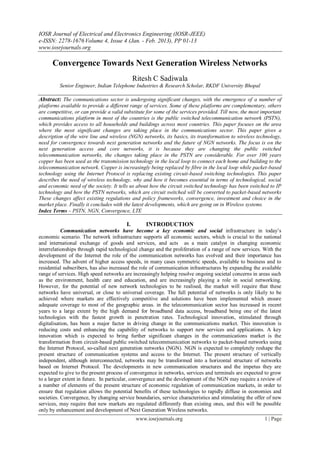 IOSR Journal of Electrical and Electronics Engineering (IOSR-JEEE)
e-ISSN: 2278-1676 Volume 4, Issue 4 (Jan. - Feb. 2013), PP 01-13
www.iosrjournals.org

      Convergence Towards Next Generation Wireless Networks
                                              Ritesh C Sadiwala
         Senior Engineer, Indian Telephone Industries & Research Scholar, RKDF University Bhopal

Abstract: The communications sector is undergoing significant changes, with the emergence of a number of
platforms available to provide a different range of services. Some of these platforms are complementary, others
are competitive, or can provide a valid substitute for some of the services provided. Till now, the most important
communications platform in most of the countries is the public switched telecommunication network (PSTN),
which provides access to all households and buildings across most countries. This paper focuses on the area
where the most significant changes are taking place in the communications sector. This paper gives a
description of the wire line and wireless (NGN) networks, its basics, its transformation to wireless technology,
need for convergence towards next generation networks and the future of NGN networks. The focus is on the
next generation access and core networks, it is because they are changing the public switched
telecommunication networks, the changes taking place in the PSTN are considerable. For over 100 years
copper has been used as the transmission technology in the local loop to connect each home and building to the
telecommunication network. Copper is increasingly being replaced by fibre in the local loop while packet-based
technology using the Internet Protocol is replacing existing circuit-based switching technologies. This paper
describes the need of wireless technology, why and how it becomes essential in terms of technological, social
and economic need of the society. It tells us about how the circuit switched technology has been switched to IP
technology and how the PSTN networks, which are circuit switched will be converted to packet-based networks
These changes affect existing regulations and policy frameworks, convergence, investment and choice in the
market place. Finally it concludes with the latest developments, which are going on in Wireless systems.
Index Terms – PSTN, NGN, Convergence, LTE

                                         I.        INTRODUCTION
           Communication networks have become a key economic and social infrastructure in today‘s
economic scenario. The network infrastructure supports all economic sectors, which is crucial to the national
and international exchange of goods and services, and acts as a main catalyst in changing economic
interrelationships through rapid technological change and the proliferation of a range of new services. With the
development of the Internet the role of the communication networks has evolved and their importance has
increased. The advent of higher access speeds, in many cases symmetric speeds, available to business and to
residential subscribers, has also increased the role of communication infrastructures by expanding the available
range of services. High speed networks are increasingly helping resolve ongoing societal concerns in areas such
as the environment, health care and education, and are increasingly playing a role in social networking.
However, for the potential of new network technologies to be realised, the market will require that these
networks have universal, or close to universal coverage. The full potential of networks is only likely to be
achieved where markets are effectively competitive and solutions have been implemented which ensure
adequate coverage to most of the geographic areas. in the telecommunication sector has increased in recent
years to a large extent by the high demand for broadband data access, broadband being one of the latest
technologies with the fastest growth in penetration rates. Technological innovation, stimulated through
digitalisation, has been a major factor in driving change in the communications market. This innovation is
reducing costs and enhancing the capability of networks to support new services and applications. A key
innovation which is expected to bring further significant changes in the communications market is the
transformation from circuit-based public switched telecommunication networks to packet-based networks using
the Internet Protocol, so-called next generation networks (NGN). NGN is expected to completely reshape the
present structure of communication systems and access to the Internet. The present structure of vertically
independent, although interconnected, networks may be transformed into a horizontal structure of networks
based on Internet Protocol. The developments in new communication structures and the impetus they are
expected to give to the present process of convergence in networks, services and terminals are expected to grow
to a larger extent in future. In particular, convergence and the development of the NGN may require a review of
a number of elements of the present structure of economic regulation of communication markets, in order to
ensure that regulation allows the potential benefits of these technologies to rapidly diffuse in economies and
societies. Convergence, by changing service boundaries, service characteristics and stimulating the offer of new
services, may require that new markets are regulated differently than existing ones, and this will be possible
only by enhancement and development of Next Generation Wireless networks.
                                               www.iosrjournals.org                                       1 | Page
 