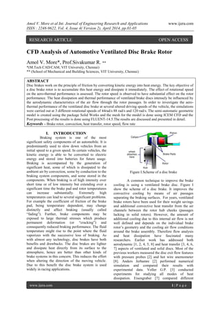 Amol V. More et al Int. Journal of Engineering Research and Applications www.ijera.com
ISSN : 2248-9622, Vol. 4, Issue 4( Version 2), April 2014, pp.01-05
www.ijera.com 1 | P a g e
CFD Analysis of Automotive Ventilated Disc Brake Rotor
Amol V. More*, Prof.Sivakumar R. **
*(M.Tech CAD/CAM, VIT University, Chennai)
** (School of Mechanical and Building Sciences, VIT University, Chennai)
ABSTRACT
Disc brakes work on the principle of friction by converting kinetic energy into heat energy. The key objective of
a disc brake rotor is to accumulate this heat energy and dissipate it immediately. The effect of rotational speed
on the aero-thermal performance is assessed. The rotor speed is observed to have substantial effect on the rotor
performance. The heat dissipation and thermal performance of ventilated brake discs intensely be influenced by
the aerodynamic characteristics of the air flow through the rotor passages. In order to investigate the aero-
thermal performance of the ventilated disc brake at several altered driving speeds of the vehicle, the simulations
were carried out at 3 different rotational speeds of 44rad/s 88 rad/s and 120 rad/s. The semi-automatic geometric
model is created using the package Solid Works and the mesh for the model is done using ICEM CFD and the
Post processing of the results is done using FLUENT-14.5.The results are discussed and presented in detail.
Keywords – Brake rotor, convection, heat transfer, rotor speed, flow rate
I. INTRODUCTION
Braking system is one of the most
significant safety components of an automobile. It is
predominantly used to slow down vehicles from an
initial speed to a given speed. In certain vehicles, the
kinetic energy is able to be converted to electric
energy and stored into batteries for future usage.
Braking is accompanied by the generation of
significant heat, some of which is dissipated to the
ambient air by convection, some by conduction to the
braking system components, and some stored in the
components. When braking is of high intensity over
short time or of low intensity but extending over a
significant time the brake pad and rotor temperatures
can increase substantially. Extremely high
temperatures can lead to several significant problems.
For example the coefficient of friction of the brake
pad, being temperature dependent, may change
distinctly and affect braking (usually called
“fading”). Further, brake components may be
exposed to large thermal stresses which produce
permanent deformation (or “cracking”) and
consequently reduced braking performance. The fluid
temperature might rise to the point where the fluid
vaporizes with the successive loss of braking. As
with almost any technology, disc brakes have both
benefits and drawbacks. The disc brakes are lighter
and dissipate heat directly from its surface to the
atmosphere, hence are better than other kinds of
brake systems in this concern. This reduces the effort
when altering the direction of the moving vehicle.
Due to this benefit the disc brake system is used
widely in racing applications.
Figure I.Scheme of a disc brake
A common technique to improve the brake
cooling is using a ventilated brake disc. Figure I
show the scheme of a disc brake. It improves the
convective cooling by means of air passages
separating the braking surfaces. For years, ventilated
brake rotors have been used for their weight savings
and additional convective heat transfer from the air
channels between the rotor hub cheeks (passages
lacking in solid rotors). However, the amount of
additional cooling due to this internal air flow is not
well defined and depends on the individual brake
rotor’s geometry and the cooling air flow conditions
around the brake assembly. Therefore flow analysis
and heat dissipation have fascinated many
researchers. Earlier work has addressed both
aerodynamic [1, 2, 4, 5, 8] and heat transfer [3, 4, 6,
7] aspects of ventilated and solid discs. Most of the
previous workers measured the disc exit flow features
with pressure probes [2] and hot wire anemometer
[8]. Anders Jerhamre [2] performed numerical
simulation and compared their results with
experimental data. Voller G.P. [3] conducted
experiments for studying all modes of heat
dissipation. Eisengraber [7] compared different
RESEARCH ARTICLE OPEN ACCESS
 