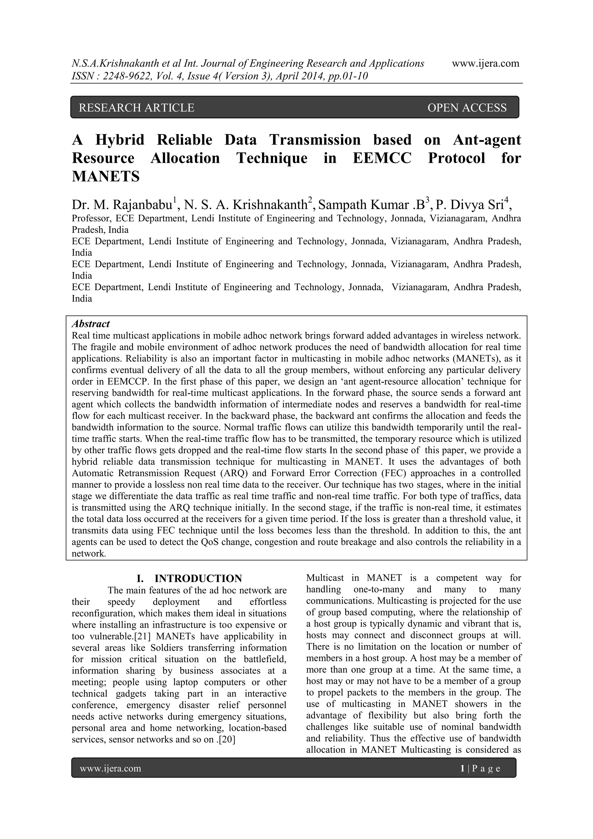 N.S.A.Krishnakanth et al Int. Journal of Engineering Research and Applications www.ijera.com
ISSN : 2248-9622, Vol. 4, Issue 4( Version 3), April 2014, pp.01-10
www.ijera.com 1 | P a g e
A Hybrid Reliable Data Transmission based on Ant-agent
Resource Allocation Technique in EEMCC Protocol for
MANETS
Dr. M. Rajanbabu1
, N. S. A. Krishnakanth2
, Sampath Kumar .B3
, P. Divya Sri4
,
Professor, ECE Department, Lendi Institute of Engineering and Technology, Jonnada, Vizianagaram, Andhra
Pradesh, India
ECE Department, Lendi Institute of Engineering and Technology, Jonnada, Vizianagaram, Andhra Pradesh,
India
ECE Department, Lendi Institute of Engineering and Technology, Jonnada, Vizianagaram, Andhra Pradesh,
India
ECE Department, Lendi Institute of Engineering and Technology, Jonnada, Vizianagaram, Andhra Pradesh,
India
Abstract
Real time multicast applications in mobile adhoc network brings forward added advantages in wireless network.
The fragile and mobile environment of adhoc network produces the need of bandwidth allocation for real time
applications. Reliability is also an important factor in multicasting in mobile adhoc networks (MANETs), as it
confirms eventual delivery of all the data to all the group members, without enforcing any particular delivery
order in EEMCCP. In the first phase of this paper, we design an „ant agent-resource allocation‟ technique for
reserving bandwidth for real-time multicast applications. In the forward phase, the source sends a forward ant
agent which collects the bandwidth information of intermediate nodes and reserves a bandwidth for real-time
flow for each multicast receiver. In the backward phase, the backward ant confirms the allocation and feeds the
bandwidth information to the source. Normal traffic flows can utilize this bandwidth temporarily until the real-
time traffic starts. When the real-time traffic flow has to be transmitted, the temporary resource which is utilized
by other traffic flows gets dropped and the real-time flow starts In the second phase of this paper, we provide a
hybrid reliable data transmission technique for multicasting in MANET. It uses the advantages of both
Automatic Retransmission Request (ARQ) and Forward Error Correction (FEC) approaches in a controlled
manner to provide a lossless non real time data to the receiver. Our technique has two stages, where in the initial
stage we differentiate the data traffic as real time traffic and non-real time traffic. For both type of traffics, data
is transmitted using the ARQ technique initially. In the second stage, if the traffic is non-real time, it estimates
the total data loss occurred at the receivers for a given time period. If the loss is greater than a threshold value, it
transmits data using FEC technique until the loss becomes less than the threshold. In addition to this, the ant
agents can be used to detect the QoS change, congestion and route breakage and also controls the reliability in a
network.
I. INTRODUCTION
The main features of the ad hoc network are
their speedy deployment and effortless
reconfiguration, which makes them ideal in situations
where installing an infrastructure is too expensive or
too vulnerable.[21] MANETs have applicability in
several areas like Soldiers transferring information
for mission critical situation on the battlefield,
information sharing by business associates at a
meeting; people using laptop computers or other
technical gadgets taking part in an interactive
conference, emergency disaster relief personnel
needs active networks during emergency situations,
personal area and home networking, location-based
services, sensor networks and so on .[20]
Multicast in MANET is a competent way for
handling one-to-many and many to many
communications. Multicasting is projected for the use
of group based computing, where the relationship of
a host group is typically dynamic and vibrant that is,
hosts may connect and disconnect groups at will.
There is no limitation on the location or number of
members in a host group. A host may be a member of
more than one group at a time. At the same time, a
host may or may not have to be a member of a group
to propel packets to the members in the group. The
use of multicasting in MANET showers in the
advantage of flexibility but also bring forth the
challenges like suitable use of nominal bandwidth
and reliability. Thus the effective use of bandwidth
allocation in MANET Multicasting is considered as
RESEARCH ARTICLE OPEN ACCESS
 