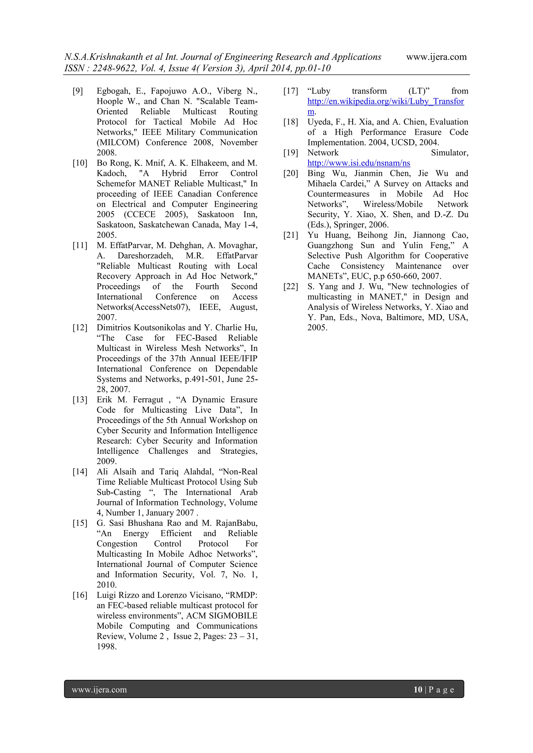 N.S.A.Krishnakanth et al Int. Journal of Engineering Research and Applications www.ijera.com
ISSN : 2248-9622, Vol. 4, Issue 4( Version 3), April 2014, pp.01-10
www.ijera.com 10 | P a g e
[9] Egbogah, E., Fapojuwo A.O., Viberg N.,
Hoople W., and Chan N. "Scalable Team-
Oriented Reliable Multicast Routing
Protocol for Tactical Mobile Ad Hoc
Networks," IEEE Military Communication
(MILCOM) Conference 2008, November
2008.
[10] Bo Rong, K. Mnif, A. K. Elhakeem, and M.
Kadoch, "A Hybrid Error Control
Schemefor MANET Reliable Multicast," In
proceeding of IEEE Canadian Conference
on Electrical and Computer Engineering
2005 (CCECE 2005), Saskatoon Inn,
Saskatoon, Saskatchewan Canada, May 1-4,
2005.
[11] M. EffatParvar, M. Dehghan, A. Movaghar,
A. Dareshorzadeh, M.R. EffatParvar
"Reliable Multicast Routing with Local
Recovery Approach in Ad Hoc Network,"
Proceedings of the Fourth Second
International Conference on Access
Networks(AccessNets07), IEEE, August,
2007.
[12] Dimitrios Koutsonikolas and Y. Charlie Hu,
“The Case for FEC-Based Reliable
Multicast in Wireless Mesh Networks”, In
Proceedings of the 37th Annual IEEE/IFIP
International Conference on Dependable
Systems and Networks, p.491-501, June 25-
28, 2007.
[13] Erik M. Ferragut , “A Dynamic Erasure
Code for Multicasting Live Data”, In
Proceedings of the 5th Annual Workshop on
Cyber Security and Information Intelligence
Research: Cyber Security and Information
Intelligence Challenges and Strategies,
2009.
[14] Ali Alsaih and Tariq Alahdal, “Non-Real
Time Reliable Multicast Protocol Using Sub
Sub-Casting “, The International Arab
Journal of Information Technology, Volume
4, Number 1, January 2007 .
[15] G. Sasi Bhushana Rao and M. RajanBabu,
“An Energy Efficient and Reliable
Congestion Control Protocol For
Multicasting In Mobile Adhoc Networks”,
International Journal of Computer Science
and Information Security, Vol. 7, No. 1,
2010.
[16] Luigi Rizzo and Lorenzo Vicisano, “RMDP:
an FEC-based reliable multicast protocol for
wireless environments”, ACM SIGMOBILE
Mobile Computing and Communications
Review, Volume 2 , Issue 2, Pages: 23 – 31,
1998.
[17] “Luby transform (LT)” from
http://en.wikipedia.org/wiki/Luby_Transfor
m.
[18] Uyeda, F., H. Xia, and A. Chien, Evaluation
of a High Performance Erasure Code
Implementation. 2004, UCSD, 2004.
[19] Network Simulator,
http://www.isi.edu/nsnam/ns
[20] Bing Wu, Jianmin Chen, Jie Wu and
Mihaela Cardei,” A Survey on Attacks and
Countermeasures in Mobile Ad Hoc
Networks”, Wireless/Mobile Network
Security, Y. Xiao, X. Shen, and D.-Z. Du
(Eds.), Springer, 2006.
[21] Yu Huang, Beihong Jin, Jiannong Cao,
Guangzhong Sun and Yulin Feng,” A
Selective Push Algorithm for Cooperative
Cache Consistency Maintenance over
MANETs”, EUC, p.p 650-660, 2007.
[22] S. Yang and J. Wu, "New technologies of
multicasting in MANET," in Design and
Analysis of Wireless Networks, Y. Xiao and
Y. Pan, Eds., Nova, Baltimore, MD, USA,
2005.
 