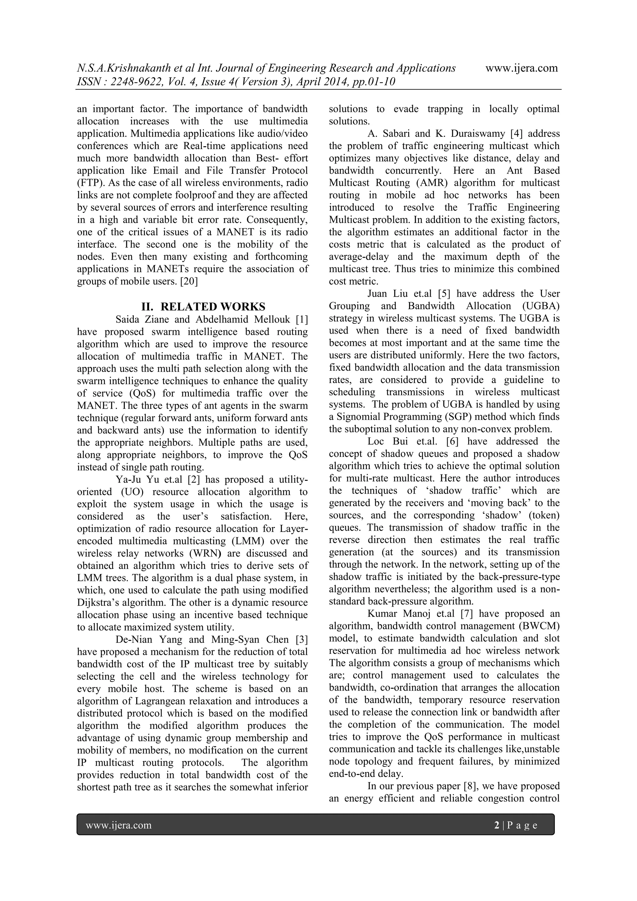 N.S.A.Krishnakanth et al Int. Journal of Engineering Research and Applications www.ijera.com
ISSN : 2248-9622, Vol. 4, Issue 4( Version 3), April 2014, pp.01-10
www.ijera.com 2 | P a g e
an important factor. The importance of bandwidth
allocation increases with the use multimedia
application. Multimedia applications like audio/video
conferences which are Real-time applications need
much more bandwidth allocation than Best- effort
application like Email and File Transfer Protocol
(FTP). As the case of all wireless environments, radio
links are not complete foolproof and they are affected
by several sources of errors and interference resulting
in a high and variable bit error rate. Consequently,
one of the critical issues of a MANET is its radio
interface. The second one is the mobility of the
nodes. Even then many existing and forthcoming
applications in MANETs require the association of
groups of mobile users. [20]
II. RELATED WORKS
Saida Ziane and Abdelhamid Mellouk [1]
have proposed swarm intelligence based routing
algorithm which are used to improve the resource
allocation of multimedia traffic in MANET. The
approach uses the multi path selection along with the
swarm intelligence techniques to enhance the quality
of service (QoS) for multimedia traffic over the
MANET. The three types of ant agents in the swarm
technique (regular forward ants, uniform forward ants
and backward ants) use the information to identify
the appropriate neighbors. Multiple paths are used,
along appropriate neighbors, to improve the QoS
instead of single path routing.
Ya-Ju Yu et.al [2] has proposed a utility-
oriented (UO) resource allocation algorithm to
exploit the system usage in which the usage is
considered as the user‟s satisfaction. Here,
optimization of radio resource allocation for Layer-
encoded multimedia multicasting (LMM) over the
wireless relay networks (WRN) are discussed and
obtained an algorithm which tries to derive sets of
LMM trees. The algorithm is a dual phase system, in
which, one used to calculate the path using modified
Dijkstra‟s algorithm. The other is a dynamic resource
allocation phase using an incentive based technique
to allocate maximized system utility.
De-Nian Yang and Ming-Syan Chen [3]
have proposed a mechanism for the reduction of total
bandwidth cost of the IP multicast tree by suitably
selecting the cell and the wireless technology for
every mobile host. The scheme is based on an
algorithm of Lagrangean relaxation and introduces a
distributed protocol which is based on the modified
algorithm the modified algorithm produces the
advantage of using dynamic group membership and
mobility of members, no modification on the current
IP multicast routing protocols. The algorithm
provides reduction in total bandwidth cost of the
shortest path tree as it searches the somewhat inferior
solutions to evade trapping in locally optimal
solutions.
A. Sabari and K. Duraiswamy [4] address
the problem of traffic engineering multicast which
optimizes many objectives like distance, delay and
bandwidth concurrently. Here an Ant Based
Multicast Routing (AMR) algorithm for multicast
routing in mobile ad hoc networks has been
introduced to resolve the Traffic Engineering
Multicast problem. In addition to the existing factors,
the algorithm estimates an additional factor in the
costs metric that is calculated as the product of
average-delay and the maximum depth of the
multicast tree. Thus tries to minimize this combined
cost metric.
Juan Liu et.al [5] have address the User
Grouping and Bandwidth Allocation (UGBA)
strategy in wireless multicast systems. The UGBA is
used when there is a need of fixed bandwidth
becomes at most important and at the same time the
users are distributed uniformly. Here the two factors,
fixed bandwidth allocation and the data transmission
rates, are considered to provide a guideline to
scheduling transmissions in wireless multicast
systems. The problem of UGBA is handled by using
a Signomial Programming (SGP) method which finds
the suboptimal solution to any non-convex problem.
Loc Bui et.al. [6] have addressed the
concept of shadow queues and proposed a shadow
algorithm which tries to achieve the optimal solution
for multi-rate multicast. Here the author introduces
the techniques of „shadow traffic‟ which are
generated by the receivers and „moving back‟ to the
sources, and the corresponding „shadow‟ (token)
queues. The transmission of shadow traffic in the
reverse direction then estimates the real traffic
generation (at the sources) and its transmission
through the network. In the network, setting up of the
shadow traffic is initiated by the back-pressure-type
algorithm nevertheless; the algorithm used is a non-
standard back-pressure algorithm.
Kumar Manoj et.al [7] have proposed an
algorithm, bandwidth control management (BWCM)
model, to estimate bandwidth calculation and slot
reservation for multimedia ad hoc wireless network
The algorithm consists a group of mechanisms which
are; control management used to calculates the
bandwidth, co-ordination that arranges the allocation
of the bandwidth, temporary resource reservation
used to release the connection link or bandwidth after
the completion of the communication. The model
tries to improve the QoS performance in multicast
communication and tackle its challenges like,unstable
node topology and frequent failures, by minimized
end-to-end delay.
In our previous paper [8], we have proposed
an energy efficient and reliable congestion control
 
