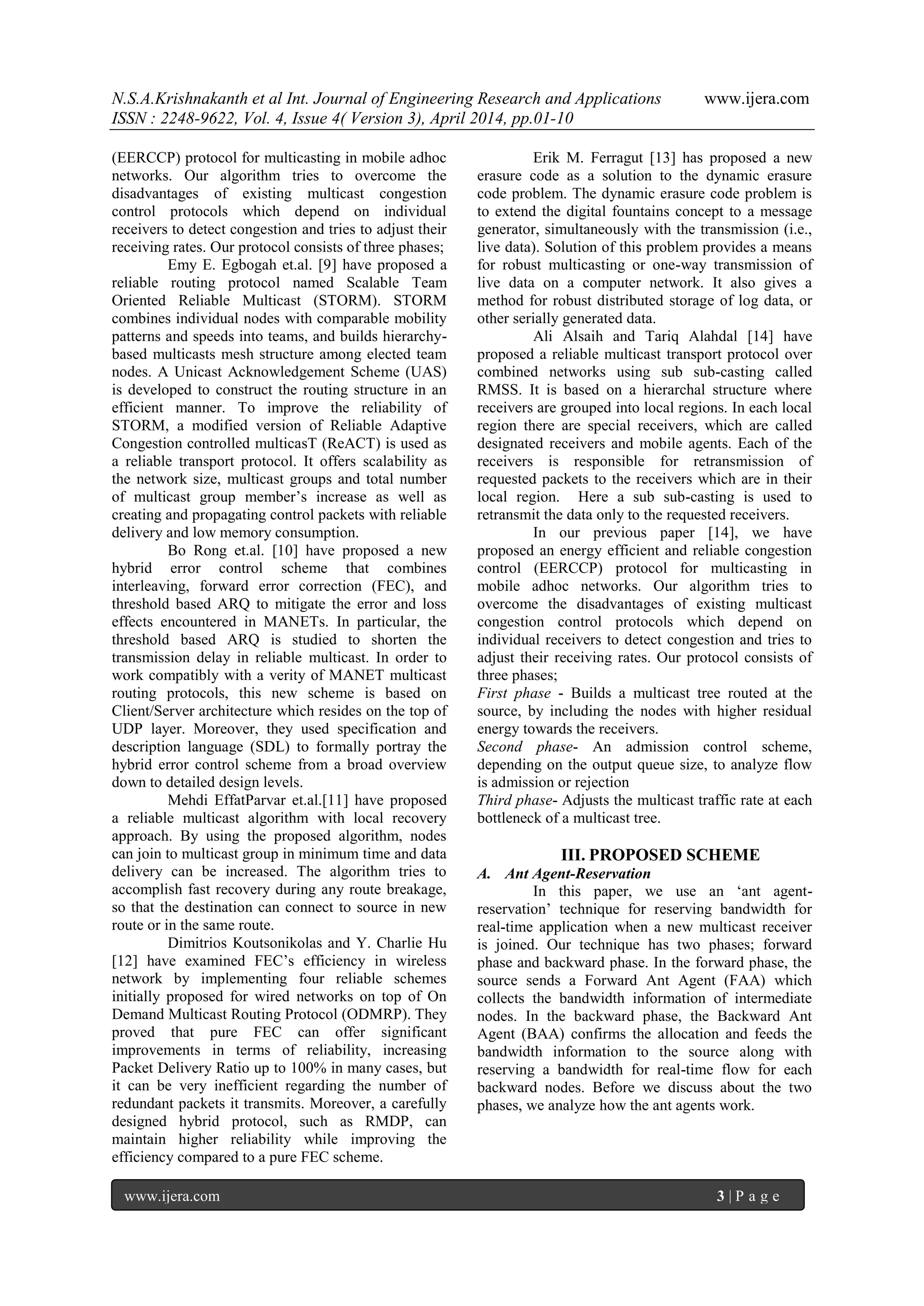 N.S.A.Krishnakanth et al Int. Journal of Engineering Research and Applications www.ijera.com
ISSN : 2248-9622, Vol. 4, Issue 4( Version 3), April 2014, pp.01-10
www.ijera.com 3 | P a g e
(EERCCP) protocol for multicasting in mobile adhoc
networks. Our algorithm tries to overcome the
disadvantages of existing multicast congestion
control protocols which depend on individual
receivers to detect congestion and tries to adjust their
receiving rates. Our protocol consists of three phases;
Emy E. Egbogah et.al. [9] have proposed a
reliable routing protocol named Scalable Team
Oriented Reliable Multicast (STORM). STORM
combines individual nodes with comparable mobility
patterns and speeds into teams, and builds hierarchy-
based multicasts mesh structure among elected team
nodes. A Unicast Acknowledgement Scheme (UAS)
is developed to construct the routing structure in an
efficient manner. To improve the reliability of
STORM, a modified version of Reliable Adaptive
Congestion controlled multicasT (ReACT) is used as
a reliable transport protocol. It offers scalability as
the network size, multicast groups and total number
of multicast group member‟s increase as well as
creating and propagating control packets with reliable
delivery and low memory consumption.
Bo Rong et.al. [10] have proposed a new
hybrid error control scheme that combines
interleaving, forward error correction (FEC), and
threshold based ARQ to mitigate the error and loss
effects encountered in MANETs. In particular, the
threshold based ARQ is studied to shorten the
transmission delay in reliable multicast. In order to
work compatibly with a verity of MANET multicast
routing protocols, this new scheme is based on
Client/Server architecture which resides on the top of
UDP layer. Moreover, they used specification and
description language (SDL) to formally portray the
hybrid error control scheme from a broad overview
down to detailed design levels.
Mehdi EffatParvar et.al.[11] have proposed
a reliable multicast algorithm with local recovery
approach. By using the proposed algorithm, nodes
can join to multicast group in minimum time and data
delivery can be increased. The algorithm tries to
accomplish fast recovery during any route breakage,
so that the destination can connect to source in new
route or in the same route.
Dimitrios Koutsonikolas and Y. Charlie Hu
[12] have examined FEC‟s efficiency in wireless
network by implementing four reliable schemes
initially proposed for wired networks on top of On
Demand Multicast Routing Protocol (ODMRP). They
proved that pure FEC can offer significant
improvements in terms of reliability, increasing
Packet Delivery Ratio up to 100% in many cases, but
it can be very inefficient regarding the number of
redundant packets it transmits. Moreover, a carefully
designed hybrid protocol, such as RMDP, can
maintain higher reliability while improving the
efficiency compared to a pure FEC scheme.
Erik M. Ferragut [13] has proposed a new
erasure code as a solution to the dynamic erasure
code problem. The dynamic erasure code problem is
to extend the digital fountains concept to a message
generator, simultaneously with the transmission (i.e.,
live data). Solution of this problem provides a means
for robust multicasting or one-way transmission of
live data on a computer network. It also gives a
method for robust distributed storage of log data, or
other serially generated data.
Ali Alsaih and Tariq Alahdal [14] have
proposed a reliable multicast transport protocol over
combined networks using sub sub-casting called
RMSS. It is based on a hierarchal structure where
receivers are grouped into local regions. In each local
region there are special receivers, which are called
designated receivers and mobile agents. Each of the
receivers is responsible for retransmission of
requested packets to the receivers which are in their
local region. Here a sub sub-casting is used to
retransmit the data only to the requested receivers.
In our previous paper [14], we have
proposed an energy efficient and reliable congestion
control (EERCCP) protocol for multicasting in
mobile adhoc networks. Our algorithm tries to
overcome the disadvantages of existing multicast
congestion control protocols which depend on
individual receivers to detect congestion and tries to
adjust their receiving rates. Our protocol consists of
three phases;
First phase - Builds a multicast tree routed at the
source, by including the nodes with higher residual
energy towards the receivers.
Second phase- An admission control scheme,
depending on the output queue size, to analyze flow
is admission or rejection
Third phase- Adjusts the multicast traffic rate at each
bottleneck of a multicast tree.
III. PROPOSED SCHEME
A. Ant Agent-Reservation
In this paper, we use an „ant agent-
reservation‟ technique for reserving bandwidth for
real-time application when a new multicast receiver
is joined. Our technique has two phases; forward
phase and backward phase. In the forward phase, the
source sends a Forward Ant Agent (FAA) which
collects the bandwidth information of intermediate
nodes. In the backward phase, the Backward Ant
Agent (BAA) confirms the allocation and feeds the
bandwidth information to the source along with
reserving a bandwidth for real-time flow for each
backward nodes. Before we discuss about the two
phases, we analyze how the ant agents work.
 