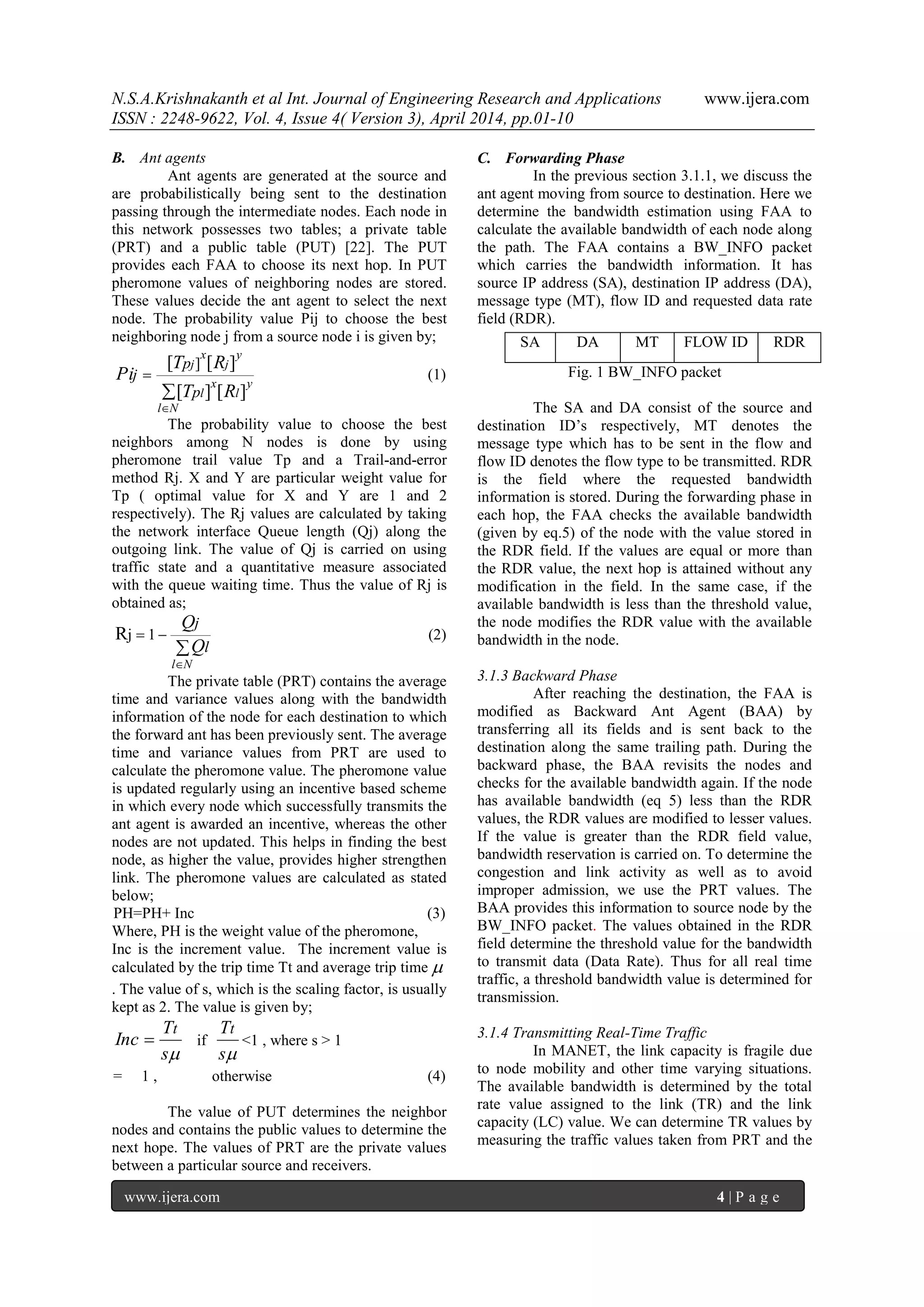 N.S.A.Krishnakanth et al Int. Journal of Engineering Research and Applications www.ijera.com
ISSN : 2248-9622, Vol. 4, Issue 4( Version 3), April 2014, pp.01-10
www.ijera.com 4 | P a g e
B. Ant agents
Ant agents are generated at the source and
are probabilistically being sent to the destination
passing through the intermediate nodes. Each node in
this network possesses two tables; a private table
(PRT) and a public table (PUT) [22]. The PUT
provides each FAA to choose its next hop. In PUT
pheromone values of neighboring nodes are stored.
These values decide the ant agent to select the next
node. The probability value Pij to choose the best
neighboring node j from a source node i is given by;



Nl
l
y
l
x
j
y
j
x
RT
RT
Pi
p
p
j
][][
][[ ]
(1)
The probability value to choose the best
neighbors among N nodes is done by using
pheromone trail value Tp and a Trail-and-error
method Rj. X and Y are particular weight value for
Tp ( optimal value for X and Y are 1 and 2
respectively). The Rj values are calculated by taking
the network interface Queue length (Qj) along the
outgoing link. The value of Qj is carried on using
traffic state and a quantitative measure associated
with the queue waiting time. Thus the value of Rj is
obtained as;



Nl
l
j
Q
Q
1jR (2)
The private table (PRT) contains the average
time and variance values along with the bandwidth
information of the node for each destination to which
the forward ant has been previously sent. The average
time and variance values from PRT are used to
calculate the pheromone value. The pheromone value
is updated regularly using an incentive based scheme
in which every node which successfully transmits the
ant agent is awarded an incentive, whereas the other
nodes are not updated. This helps in finding the best
node, as higher the value, provides higher strengthen
link. The pheromone values are calculated as stated
below;
PH=PH+ Inc (3)
Where, PH is the weight value of the pheromone,
Inc is the increment value. The increment value is
calculated by the trip time Tt and average trip time 
. The value of s, which is the scaling factor, is usually
kept as 2. The value is given by;
s
T
Inc
t
 if
s
Tt
<1 , where s > 1
= 1 , otherwise (4)
The value of PUT determines the neighbor
nodes and contains the public values to determine the
next hope. The values of PRT are the private values
between a particular source and receivers.
C. Forwarding Phase
In the previous section 3.1.1, we discuss the
ant agent moving from source to destination. Here we
determine the bandwidth estimation using FAA to
calculate the available bandwidth of each node along
the path. The FAA contains a BW_INFO packet
which carries the bandwidth information. It has
source IP address (SA), destination IP address (DA),
message type (MT), flow ID and requested data rate
field (RDR).
Fig. 1 BW_INFO packet
The SA and DA consist of the source and
destination ID‟s respectively, MT denotes the
message type which has to be sent in the flow and
flow ID denotes the flow type to be transmitted. RDR
is the field where the requested bandwidth
information is stored. During the forwarding phase in
each hop, the FAA checks the available bandwidth
(given by eq.5) of the node with the value stored in
the RDR field. If the values are equal or more than
the RDR value, the next hop is attained without any
modification in the field. In the same case, if the
available bandwidth is less than the threshold value,
the node modifies the RDR value with the available
bandwidth in the node.
3.1.3 Backward Phase
After reaching the destination, the FAA is
modified as Backward Ant Agent (BAA) by
transferring all its fields and is sent back to the
destination along the same trailing path. During the
backward phase, the BAA revisits the nodes and
checks for the available bandwidth again. If the node
has available bandwidth (eq 5) less than the RDR
values, the RDR values are modified to lesser values.
If the value is greater than the RDR field value,
bandwidth reservation is carried on. To determine the
congestion and link activity as well as to avoid
improper admission, we use the PRT values. The
BAA provides this information to source node by the
BW_INFO packet. The values obtained in the RDR
field determine the threshold value for the bandwidth
to transmit data (Data Rate). Thus for all real time
traffic, a threshold bandwidth value is determined for
transmission.
3.1.4 Transmitting Real-Time Traffic
In MANET, the link capacity is fragile due
to node mobility and other time varying situations.
The available bandwidth is determined by the total
rate value assigned to the link (TR) and the link
capacity (LC) value. We can determine TR values by
measuring the traffic values taken from PRT and the
SA DA MT FLOW ID RDR
 