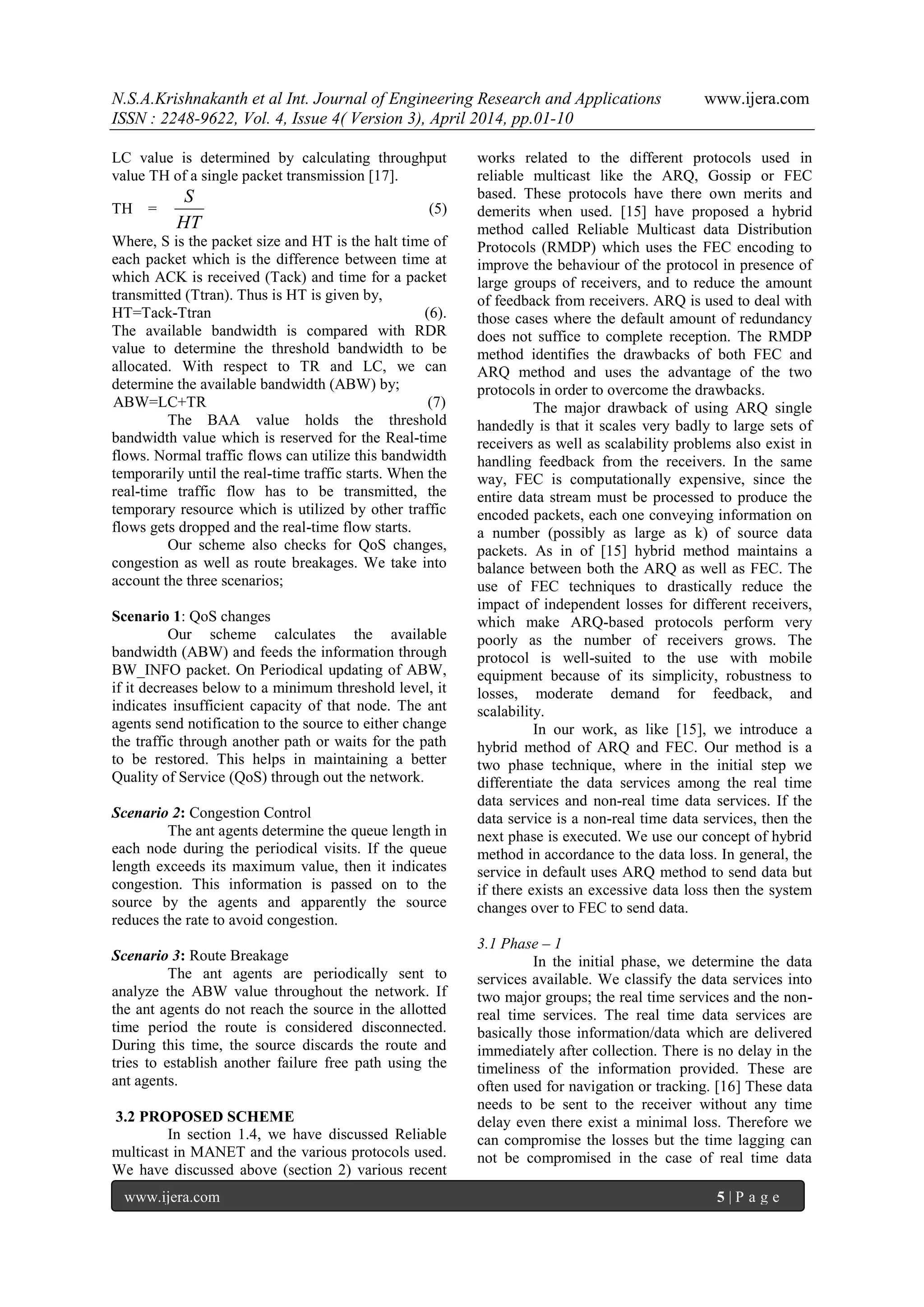 N.S.A.Krishnakanth et al Int. Journal of Engineering Research and Applications www.ijera.com
ISSN : 2248-9622, Vol. 4, Issue 4( Version 3), April 2014, pp.01-10
www.ijera.com 5 | P a g e
LC value is determined by calculating throughput
value TH of a single packet transmission [17].
TH =
HT
S
(5)
Where, S is the packet size and HT is the halt time of
each packet which is the difference between time at
which ACK is received (Tack) and time for a packet
transmitted (Ttran). Thus is HT is given by,
HT=Tack-Ttran (6).
The available bandwidth is compared with RDR
value to determine the threshold bandwidth to be
allocated. With respect to TR and LC, we can
determine the available bandwidth (ABW) by;
ABW=LC+TR (7)
The BAA value holds the threshold
bandwidth value which is reserved for the Real-time
flows. Normal traffic flows can utilize this bandwidth
temporarily until the real-time traffic starts. When the
real-time traffic flow has to be transmitted, the
temporary resource which is utilized by other traffic
flows gets dropped and the real-time flow starts.
Our scheme also checks for QoS changes,
congestion as well as route breakages. We take into
account the three scenarios;
Scenario 1: QoS changes
Our scheme calculates the available
bandwidth (ABW) and feeds the information through
BW_INFO packet. On Periodical updating of ABW,
if it decreases below to a minimum threshold level, it
indicates insufficient capacity of that node. The ant
agents send notification to the source to either change
the traffic through another path or waits for the path
to be restored. This helps in maintaining a better
Quality of Service (QoS) through out the network.
Scenario 2: Congestion Control
The ant agents determine the queue length in
each node during the periodical visits. If the queue
length exceeds its maximum value, then it indicates
congestion. This information is passed on to the
source by the agents and apparently the source
reduces the rate to avoid congestion.
Scenario 3: Route Breakage
The ant agents are periodically sent to
analyze the ABW value throughout the network. If
the ant agents do not reach the source in the allotted
time period the route is considered disconnected.
During this time, the source discards the route and
tries to establish another failure free path using the
ant agents.
3.2 PROPOSED SCHEME
In section 1.4, we have discussed Reliable
multicast in MANET and the various protocols used.
We have discussed above (section 2) various recent
works related to the different protocols used in
reliable multicast like the ARQ, Gossip or FEC
based. These protocols have there own merits and
demerits when used. [15] have proposed a hybrid
method called Reliable Multicast data Distribution
Protocols (RMDP) which uses the FEC encoding to
improve the behaviour of the protocol in presence of
large groups of receivers, and to reduce the amount
of feedback from receivers. ARQ is used to deal with
those cases where the default amount of redundancy
does not suffice to complete reception. The RMDP
method identifies the drawbacks of both FEC and
ARQ method and uses the advantage of the two
protocols in order to overcome the drawbacks.
The major drawback of using ARQ single
handedly is that it scales very badly to large sets of
receivers as well as scalability problems also exist in
handling feedback from the receivers. In the same
way, FEC is computationally expensive, since the
entire data stream must be processed to produce the
encoded packets, each one conveying information on
a number (possibly as large as k) of source data
packets. As in of [15] hybrid method maintains a
balance between both the ARQ as well as FEC. The
use of FEC techniques to drastically reduce the
impact of independent losses for different receivers,
which make ARQ-based protocols perform very
poorly as the number of receivers grows. The
protocol is well-suited to the use with mobile
equipment because of its simplicity, robustness to
losses, moderate demand for feedback, and
scalability.
In our work, as like [15], we introduce a
hybrid method of ARQ and FEC. Our method is a
two phase technique, where in the initial step we
differentiate the data services among the real time
data services and non-real time data services. If the
data service is a non-real time data services, then the
next phase is executed. We use our concept of hybrid
method in accordance to the data loss. In general, the
service in default uses ARQ method to send data but
if there exists an excessive data loss then the system
changes over to FEC to send data.
3.1 Phase – 1
In the initial phase, we determine the data
services available. We classify the data services into
two major groups; the real time services and the non-
real time services. The real time data services are
basically those information/data which are delivered
immediately after collection. There is no delay in the
timeliness of the information provided. These are
often used for navigation or tracking. [16] These data
needs to be sent to the receiver without any time
delay even there exist a minimal loss. Therefore we
can compromise the losses but the time lagging can
not be compromised in the case of real time data
 