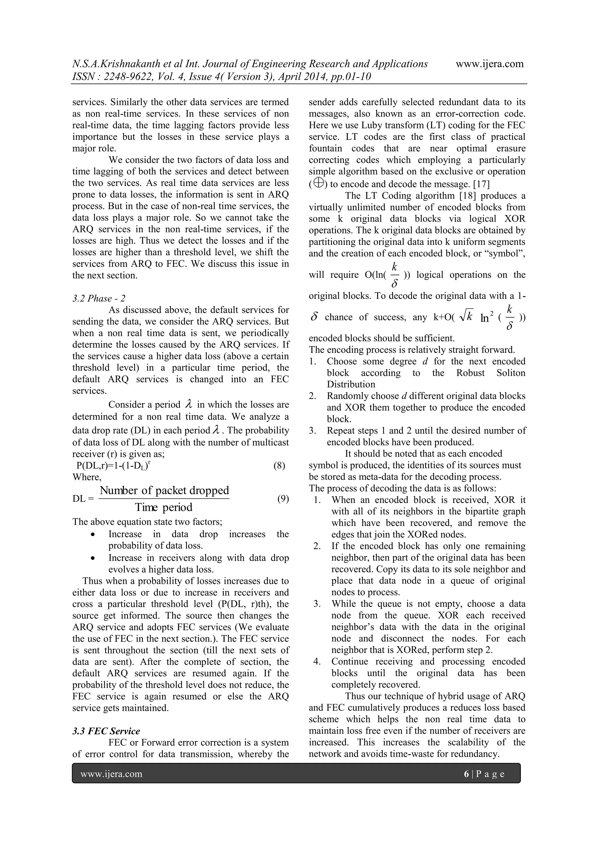N.S.A.Krishnakanth et al Int. Journal of Engineering Research and Applications www.ijera.com
ISSN : 2248-9622, Vol. 4, Issue 4( Version 3), April 2014, pp.01-10
www.ijera.com 6 | P a g e
services. Similarly the other data services are termed
as non real-time services. In these services of non
real-time data, the time lagging factors provide less
importance but the losses in these service plays a
major role.
We consider the two factors of data loss and
time lagging of both the services and detect between
the two services. As real time data services are less
prone to data losses, the information is sent in ARQ
process. But in the case of non-real time services, the
data loss plays a major role. So we cannot take the
ARQ services in the non real-time services, if the
losses are high. Thus we detect the losses and if the
losses are higher than a threshold level, we shift the
services from ARQ to FEC. We discuss this issue in
the next section.
3.2 Phase - 2
As discussed above, the default services for
sending the data, we consider the ARQ services. But
when a non real time data is sent, we periodically
determine the losses caused by the ARQ services. If
the services cause a higher data loss (above a certain
threshold level) in a particular time period, the
default ARQ services is changed into an FEC
services.
Consider a period  in which the losses are
determined for a non real time data. We analyze a
data drop rate (DL) in each period  . The probability
of data loss of DL along with the number of multicast
receiver (r) is given as;
P(DL,r)=1-(1-DL)r
(8)
Where,
DL =
periodTime
droppedpacketofNumber
(9)
The above equation state two factors;
 Increase in data drop increases the
probability of data loss.
 Increase in receivers along with data drop
evolves a higher data loss.
Thus when a probability of losses increases due to
either data loss or due to increase in receivers and
cross a particular threshold level (P(DL, r)th), the
source get informed. The source then changes the
ARQ service and adopts FEC services (We evaluate
the use of FEC in the next section.). The FEC service
is sent throughout the section (till the next sets of
data are sent). After the complete of section, the
default ARQ services are resumed again. If the
probability of the threshold level does not reduce, the
FEC service is again resumed or else the ARQ
service gets maintained.
3.3 FEC Service
FEC or Forward error correction is a system
of error control for data transmission, whereby the
sender adds carefully selected redundant data to its
messages, also known as an error-correction code.
Here we use Luby transform (LT) coding for the FEC
service. LT codes are the first class of practical
fountain codes that are near optimal erasure
correcting codes which employing a particularly
simple algorithm based on the exclusive or operation
( ) to encode and decode the message. [17]
The LT Coding algorithm [18] produces a
virtually unlimited number of encoded blocks from
some k original data blocks via logical XOR
operations. The k original data blocks are obtained by
partitioning the original data into k uniform segments
and the creation of each encoded block, or “symbol”,
will require O(ln(

k
)) logical operations on the
original blocks. To decode the original data with a 1-
 chance of success, any k+O( k ln
2
(

k
))
encoded blocks should be sufficient.
The encoding process is relatively straight forward.
1. Choose some degree d for the next encoded
block according to the Robust Soliton
Distribution
2. Randomly choose d different original data blocks
and XOR them together to produce the encoded
block.
3. Repeat steps 1 and 2 until the desired number of
encoded blocks have been produced.
It should be noted that as each encoded
symbol is produced, the identities of its sources must
be stored as meta-data for the decoding process.
The process of decoding the data is as follows:
1. When an encoded block is received, XOR it
with all of its neighbors in the bipartite graph
which have been recovered, and remove the
edges that join the XORed nodes.
2. If the encoded block has only one remaining
neighbor, then part of the original data has been
recovered. Copy its data to its sole neighbor and
place that data node in a queue of original
nodes to process.
3. While the queue is not empty, choose a data
node from the queue. XOR each received
neighbor‟s data with the data in the original
node and disconnect the nodes. For each
neighbor that is XORed, perform step 2.
4. Continue receiving and processing encoded
blocks until the original data has been
completely recovered.
Thus our technique of hybrid usage of ARQ
and FEC cumulatively produces a reduces loss based
scheme which helps the non real time data to
maintain loss free even if the number of receivers are
increased. This increases the scalability of the
network and avoids time-waste for redundancy.
 