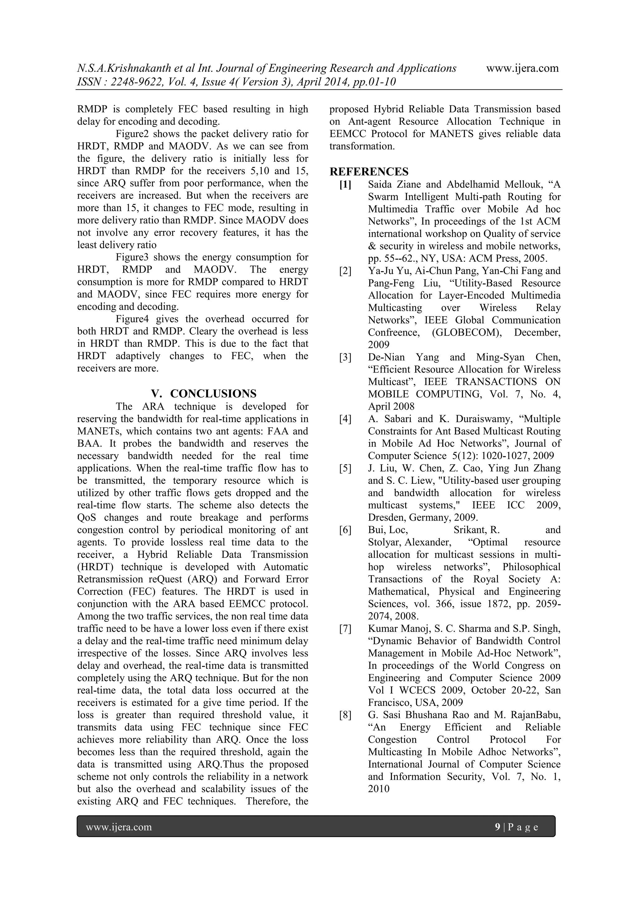 N.S.A.Krishnakanth et al Int. Journal of Engineering Research and Applications www.ijera.com
ISSN : 2248-9622, Vol. 4, Issue 4( Version 3), April 2014, pp.01-10
www.ijera.com 9 | P a g e
RMDP is completely FEC based resulting in high
delay for encoding and decoding.
Figure2 shows the packet delivery ratio for
HRDT, RMDP and MAODV. As we can see from
the figure, the delivery ratio is initially less for
HRDT than RMDP for the receivers 5,10 and 15,
since ARQ suffer from poor performance, when the
receivers are increased. But when the receivers are
more than 15, it changes to FEC mode, resulting in
more delivery ratio than RMDP. Since MAODV does
not involve any error recovery features, it has the
least delivery ratio
Figure3 shows the energy consumption for
HRDT, RMDP and MAODV. The energy
consumption is more for RMDP compared to HRDT
and MAODV, since FEC requires more energy for
encoding and decoding.
Figure4 gives the overhead occurred for
both HRDT and RMDP. Cleary the overhead is less
in HRDT than RMDP. This is due to the fact that
HRDT adaptively changes to FEC, when the
receivers are more.
V. CONCLUSIONS
The ARA technique is developed for
reserving the bandwidth for real-time applications in
MANETs, which contains two ant agents: FAA and
BAA. It probes the bandwidth and reserves the
necessary bandwidth needed for the real time
applications. When the real-time traffic flow has to
be transmitted, the temporary resource which is
utilized by other traffic flows gets dropped and the
real-time flow starts. The scheme also detects the
QoS changes and route breakage and performs
congestion control by periodical monitoring of ant
agents. To provide lossless real time data to the
receiver, a Hybrid Reliable Data Transmission
(HRDT) technique is developed with Automatic
Retransmission reQuest (ARQ) and Forward Error
Correction (FEC) features. The HRDT is used in
conjunction with the ARA based EEMCC protocol.
Among the two traffic services, the non real time data
traffic need to be have a lower loss even if there exist
a delay and the real-time traffic need minimum delay
irrespective of the losses. Since ARQ involves less
delay and overhead, the real-time data is transmitted
completely using the ARQ technique. But for the non
real-time data, the total data loss occurred at the
receivers is estimated for a give time period. If the
loss is greater than required threshold value, it
transmits data using FEC technique since FEC
achieves more reliability than ARQ. Once the loss
becomes less than the required threshold, again the
data is transmitted using ARQ.Thus the proposed
scheme not only controls the reliability in a network
but also the overhead and scalability issues of the
existing ARQ and FEC techniques. Therefore, the
proposed Hybrid Reliable Data Transmission based
on Ant-agent Resource Allocation Technique in
EEMCC Protocol for MANETS gives reliable data
transformation.
REFERENCES
[1] Saida Ziane and Abdelhamid Mellouk, “A
Swarm Intelligent Multi-path Routing for
Multimedia Traffic over Mobile Ad hoc
Networks”, In proceedings of the 1st ACM
international workshop on Quality of service
& security in wireless and mobile networks,
pp. 55--62., NY, USA: ACM Press, 2005.
[2] Ya-Ju Yu, Ai-Chun Pang, Yan-Chi Fang and
Pang-Feng Liu, “Utility-Based Resource
Allocation for Layer-Encoded Multimedia
Multicasting over Wireless Relay
Networks”, IEEE Global Communication
Confreence, (GLOBECOM), December,
2009
[3] De-Nian Yang and Ming-Syan Chen,
“Efficient Resource Allocation for Wireless
Multicast”, IEEE TRANSACTIONS ON
MOBILE COMPUTING, Vol. 7, No. 4,
April 2008
[4] A. Sabari and K. Duraiswamy, “Multiple
Constraints for Ant Based Multicast Routing
in Mobile Ad Hoc Networks”, Journal of
Computer Science 5(12): 1020-1027, 2009
[5] J. Liu, W. Chen, Z. Cao, Ying Jun Zhang
and S. C. Liew, "Utility-based user grouping
and bandwidth allocation for wireless
multicast systems," IEEE ICC 2009,
Dresden, Germany, 2009.
[6] Bui, Loc, Srikant, R. and
Stolyar, Alexander, “Optimal resource
allocation for multicast sessions in multi-
hop wireless networks”, Philosophical
Transactions of the Royal Society A:
Mathematical, Physical and Engineering
Sciences, vol. 366, issue 1872, pp. 2059-
2074, 2008.
[7] Kumar Manoj, S. C. Sharma and S.P. Singh,
“Dynamic Behavior of Bandwidth Control
Management in Mobile Ad-Hoc Network”,
In proceedings of the World Congress on
Engineering and Computer Science 2009
Vol I WCECS 2009, October 20-22, San
Francisco, USA, 2009
[8] G. Sasi Bhushana Rao and M. RajanBabu,
“An Energy Efficient and Reliable
Congestion Control Protocol For
Multicasting In Mobile Adhoc Networks”,
International Journal of Computer Science
and Information Security, Vol. 7, No. 1,
2010
 