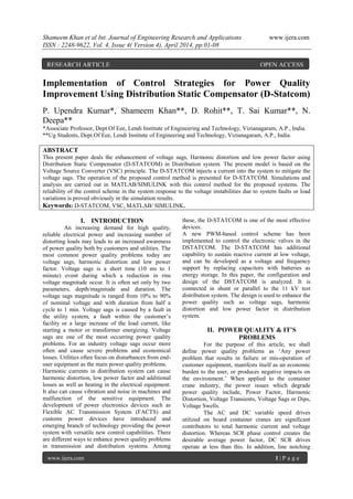 Shameem Khan et al Int. Journal of Engineering Research and Applications www.ijera.com
ISSN : 2248-9622, Vol. 4, Issue 4( Version 4), April 2014, pp.01-08
www.ijera.com 1 | P a g e
Implementation of Control Strategies for Power Quality
Improvement Using Distribution Static Compensator (D-Statcom)
P. Upendra Kumar*, Shameem Khan**, D. Rohit**, T. Sai Kumar**, N.
Deepa**
*Associate Professor, Dept.Of Eee, Lendi Institute of Engineering and Technology, Vizianagaram, A.P., India.
**Ug Students, Dept.Of Eee, Lendi Institute of Engineering and Technology, Vizianagaram, A.P., India.
ABSTRACT
This present paper deals the enhancement of voltage sags, Harmonic distortion and low power factor using
Distribution Static Compensator (D-STATCOM) in Distribution system. The present model is based on the
Voltage Source Converter (VSC) principle. The D-STATCOM injects a current into the system to mitigate the
voltage sags. The operation of the proposed control method is presented for D-STATCOM. Simulations and
analysis are carried out in MATLAB/SIMULINK with this control method for the proposed systems. The
reliability of the control scheme in the system response to the voltage instabilities due to system faults or load
variations is proved obviously in the simulation results.
Keywords: D-STATCOM, VSC, MATLAB/ SIMULINK.
I. INTRODUCTION
An increasing demand for high quality,
reliable electrical power and increasing number of
distorting loads may leads to an increased awareness
of power quality both by customers and utilities. The
most common power quality problems today are
voltage sags, harmonic distortion and low power
factor. Voltage sags is a short time (10 ms to 1
minute) event during which a reduction in rms
voltage magnitude occur. It is often set only by two
parameters, depth/magnitude and duration. The
voltage sags magnitude is ranged from 10% to 90%
of nominal voltage and with duration from half a
cycle to 1 min. Voltage sags is caused by a fault in
the utility system, a fault within the customer‟s
facility or a large increase of the load current, like
starting a motor or transformer energizing. Voltage
sags are one of the most occurring power quality
problems. For an industry voltage sags occur more
often and cause severe problems and economical
losses. Utilities often focus on disturbances from end-
user equipment as the main power quality problems.
Harmonic currents in distribution system can cause
harmonic distortion, low power factor and additional
losses as well as heating in the electrical equipment.
It also can cause vibration and noise in machines and
malfunction of the sensitive equipment. The
development of power electronics devices such as
Flexible AC Transmission System (FACTS) and
customs power devices have introduced and
emerging branch of technology providing the power
system with versatile new control capabilities. There
are different ways to enhance power quality problems
in transmission and distribution systems. Among
these, the D-STATCOM is one of the most effective
devices.
A new PWM-based control scheme has been
implemented to control the electronic valves in the
DSTATCOM. The D-STATCOM has additional
capability to sustain reactive current at low voltage,
and can be developed as a voltage and frequency
support by replacing capacitors with batteries as
energy storage. In this paper, the configuration and
design of the DSTATCOM is analyzed. It is
connected in shunt or parallel to the 11 kV test
distribution system. The design is used to enhance the
power quality such as voltage sags, harmonic
distortion and low power factor in distribution
system.
II. POWER QUALITY & IT’S
PROBLEMS
For the purpose of this article, we shall
define power quality problems as „Any power
problem that results in failure or mis-operation of
customer equipment, manifests itself as an economic
burden to the user, or produces negative impacts on
the environment.‟ When applied to the container
crane industry, the power issues which degrade
power quality include, Power Factor, Harmonic
Distortion, Voltage Transients, Voltage Sags or Dips,
Voltage Swells.
The AC and DC variable speed drives
utilized on board container cranes are significant
contributors to total harmonic current and voltage
distortion. Whereas SCR phase control creates the
desirable average power factor, DC SCR drives
operate at less than this. In addition, line notching
RESEARCH ARTICLE OPEN ACCESS
 