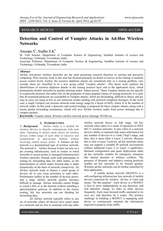 Anoopa S et al Int. Journal of Engineering Research and Applications www.ijera.com
ISSN : 2248-9622, Vol. 4, Issue 4( Version 6), April 2014, pp.01-07
www.ijera.com 1 | P a g e
Detection and Control of Vampire Attacks in Ad-Hoc Wireless
Networks
Anoopa S1
, Sudha S K2
M. Tech Scholar, Department of Computer Science & Engineering, Sarabhai Institute of science and
Technology, Vellanadu, Trivandrum, India
Associate Professor, Department of Computer Science & Engineering, Sarabhai Institute of science and
Technology, Vellanadu, Trivandrum, India
Abstract
Ad-hoc low-power wireless networks are the most promising research direction in sensing and pervasive
computing. Prior security work in this area has focused primarily on denial of service at the routing or medium
access control levels. Earlier, the resource depletion attacks are considered only as a routing problem, very
recently these are classified in to a new group called “vampire attacks”. This thesis work explores the
identification of resource depletion attacks at the routing protocol layer and in the application layer, which
permanently disable networks by quickly draining nodes’ battery power. These Vampire attacks are not specific
to a particular protocol, but rather rely on the properties of many popular classes of routing protocols. It is clear
that all examined protocols are susceptible to Vampire attacks, which are devastating, difficult to detect, and are
easy to carry out using as few as one malicious insider sending only protocol compliant messages. In the worst
case, a single Vampire can increase network-wide energy usage by a factor of O(N), where N in the number of
network nodes. In this work a detection and control strategy is proposed for these vampire attacks, along with a
secure packet forwarding mechanism, which will save Ad-hoc wireless nodes from power drainage due to
vampire packets.
Keywords: Vampire attack, Wireless Ad-Hoc network power drainage, PLGPa etc.
I. INTRODUCTION
A .Background Ad-hoc mode is a method for
wireless devices to directly communicate with each
other. Operating in ad-hoc mode allows all wireless
devices within range of each other to discover and
communicate in peer-to-peer fashion without
involving central access points. A wireless ad hoc
network is a decentralized type of wireless network.
The network is Ad-hoc because it does not rely on a
pre existing infrastructure, such as routers in wired
networks or access points in managed (infrastructure)
wireless networks. Instead, each node participates in
routing by forwarding data for other nodes, so the
determination of which nodes forward data is made
dynamically on the basis of network connectivity. An
Ad-hoc network tends to feature a small group of
devices all in very close proximity to each other.
Performance suffers as the number of devices grows,
and a large Ad-hoc network quickly becomes
difficult to manage. Ad-hoc networks cannot bridge
to wired LANs or to the Internet without installing a
special-purpose gateway. In addition to the classic
routing, Ad- hoc networks can use flooding for
forwarding data.
An Ad-hoc network typically refers to any
set of networks where all devices have equal status
on a network and are free to associate with any other
Ad-hoc network device in link range. Ad hoc
network often refers to a mode of operation of IEEE
802.11 wireless networks. It also refers to a network
device's ability to maintain link status information for
any number of devices in a 1-link (“hop") range, and
thus, this is most often a Layer 2 activity. Because
this is only a Layer 2 activity, ad hoc networks alone
may not support a routable IP network environment
without additional Layer 2 or Layer 3 capabilities.
Minimal configuration and quick deployment make
ad hoc networks suitable for emergency situations
like natural disasters or military conflicts. The
presence of dynamic and adaptive routing protocols
enables ad hoc networks to be formed quickly.
Wireless ad hoc networks can be further classified by
their application.
A mobile ad-hoc network (MANET) is a
self-configuring infrastructure less network of mobile
devices connected by wireless. Ad hoc is Latin and
means "for this purpose”. Each device in a MANET
is free to move independently in any direction, and
will therefore change its links to other devices
frequently. Each must forward traffic unrelated to its
own use, and therefore be a router. The primary
challenge in building a MANET is equipping each
device to continuously maintain the information
required to properly route traffic.
RESEARCH ARTICLE OPEN ACCESS
 