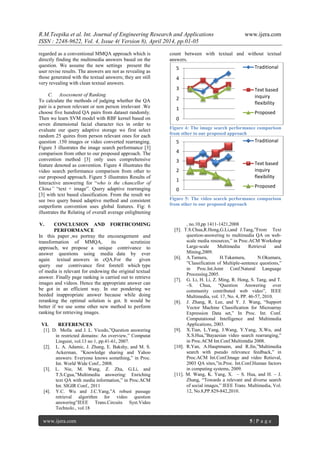 R.M.Teepika et al. Int. Journal of Engineering Research and Applications www.ijera.com
ISSN : 2248-9622, Vol. 4, Issue 4( Version 8), April 2014, pp.01-05
www.ijera.com 5 | P a g e
regarded as a conventional MMQA approach which is
directly finding the multimedia answers based on the
question. We assume the new settings present the
user revise results. The answers are not as revealing as
those generated with the textual answers; they are still
very revealing with clean textual answers.
C. Assessment of Ranking
To calculate the methods of judging whether the QA
pair is a person relevant or non person irrelevant .We
choose five hundred QA pairs from dataset randomly.
Then we learn SVM model with RBF kernel based on
seven dimensional facial character tics in order to
evaluate our query adaptive storage we first select
random 25 quires from person relevant ones for each
question .150 images or video converted rearranging.
Figure 3 illustrates the image search performance [3]
comparison from other to our proposed approach. The
convention method [3] only uses comprehensive
feature denoted as convention. Figure 4 illustrates the
video search performance comparison from other to
our proposed approach. Figure 5 illustrates Results of
Interactive answering for “who is the chancellor of
China” “text + image”. Query adaptive rearranging
[3] with text based classification. From the result we
see two query based adaptive method and consistent
outperform convention uses global features. Fig: 6
illustrates the Relating of overall average enlightening
count between with textual and without textual
answers.
Figure 4: The image search performance comparison
from other to our proposed approach
Figure 5: The video search performance comparison
from other to our proposed approach
V. CONCLUSION AND FORTHCOMING
PERFORMANCE
In this paper ,we portray the encouragement and
transformation of MMQA, its scrutinize
approach, we propose a unique contrivance to
answer questions using media data by ever
again textual answers in cQA.For the given
query our contrivance first foretell which type
of media is relevant for endowing the original textual
answer. Finally page ranking is carried out to retrieve
images and videos. Hence the appropriate answer can
be got in an efficient way. In our pondering we
heeded inappropriate answer because while doing
reranking the optimal solution is got. It would be
better if we use some other new method to perform
ranking for retrieving images.
VI. REFERENCES
[1]. D. Molla and J. L. Vicedo,”Question answering
in restricted domains: An overview,” Computat
Linguist, vol.13 no 1, pp.41-61, 2007.
[2]. L. A. Adamic, J. Zhang, E. Bakshy, and M. S.
Ackerman, ”Knowledge sharing and Yahoo
answers: Everyone knows something,” in Proc.
Int. World Wide Conf., 2008.
[3]. L. Nie, M. Wang, Z. Zha, G.Li, and
T.S.Cgua,”Multimedia answering: Enriching
text QA with media information,” in Proc.ACM
Int. SIGIR Conf., 2011
[4]. Y.C. Wu and J.C.Yang,”A robust passage
retrieval algorithm for video question
answering”IEEE Trans.Circuits Syst.Video
Technolo., vol.18
, no.10,pp 1411-1421,2008
[5]. T.S.Chua,R.Hong,G.Li,and J.Tang,”From Text
question-answering to multimedia QA on web-
scale media resources,” in Proc.ACM Workshop
Large-scale Multimedia Retrieval and
Mining,2009.
[6]. A.Tamura, H.Takamura, N.Okumara,
”Classification of Multiple-sentence questions,”
in Proc.Int.Joint Conf.Natural Language
Processing.2005.
[7]. G. Li, H. Li, Z. Ming, R. Hong, S. Tang, and T.
–S. Chua, “Question Answering over
community contributed web video”, IEEE
Multimedia, vol. 17, No. 4, PP. 46-57, 2010.
[8]. J. Zhang, R. Lee, and Y. J. Wang, “Support
Vector Machine Classification for Microarray
Expression Data set,” In Proc. Int. Conf.
Computational Intelligence and Multimedia
Applications, 2003.
[9]. X.Tian, L.Yang, J.Wang, Y.Yang, X.Wu, and
X.S.Hua,”Bayaesian video search rearranging,”
in Proc.ACM Int.Conf.Multimtdia 2008.
[10]. R.Yan, A.Hauptmann, and R.Jin,”Multimedia
search with pseudo relevance feedback,” in
Proc.ACM Int.Conf.Image and video Retieval,
2003 QA sites,”in.Proc. Int.Conf.Human factors
in computing systems, 2009.
[11]. M. Wang, K. Yang, X. – S. Hua, and H. – J.
Zhang, “Towards a relevant and diverse search
of social images,” IEEE Trans. Multimedia, Vol.
12, No.8,PP.829-842,2010.
0
1
2
3
4
5 Traditional
Text based
inquiry
flexibility
Proposed
0
1
2
3
4
5 Traditional
Text based
inquiry
flexibility
Proposed
 