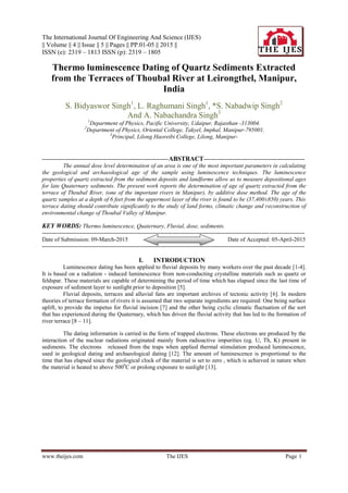 The International Journal Of Engineering And Science (IJES)
|| Volume || 4 || Issue || 5 || Pages || PP.01-05 || 2015 ||
ISSN (e): 2319 – 1813 ISSN (p): 2319 – 1805
www.theijes.com The IJES Page 1
Thermo luminescence Dating of Quartz Sediments Extracted
from the Terraces of Thoubal River at Leirongthel, Manipur,
India
S. Bidyaswor Singh1
, L. Raghumani Singh1
, *S. Nabadwip Singh2
And A. Nabachandra Singh3
1
Department of Physics, Pacific University, Udaipur, Rajasthan -313004.
2
Department of Physics, Oriental College, Takyel, Imphal, Manipur-795001.
3
Principal, Lilong Haoreibi College, Lilong, Manipur-
-----------------------------------------------------------------ABSTRACT----------------------------------------------------
The annual dose level determination of an area is one of the most important parameters in calculating
the geological and archaeological age of the sample using luminescence techniques. The luminescence
properties of quartz extracted from the sediment deposits and landforms allow us to measure depositional ages
for late Quaternary sediments. The present work reports the determination of age of quartz extracted from the
terrace of Thoubal River, (one of the important rivers in Manipur), by additive dose method. The age of the
quartz samples at a depth of 6 feet from the uppermost layer of the river is found to be (37,400±850) years. This
terrace dating should contribute significantly to the study of land forms, climatic change and reconstruction of
environmental change of Thoubal Valley of Manipur.
KEY WORDS: Thermo luminescence, Quaternary, Fluvial, dose, sediments.
---------------------------------------------------------------------------------------------------------------------------------------
Date of Submission: 09-March-2015 Date of Accepted: 05-April-2015
---------------------------------------------------------------------------------------------------------------------------------------
I. INTRODUCTION
Luminescence dating has been applied to fluvial deposits by many workers over the past decade [1-4].
It is based on a radiation - induced luminescence from non-conducting crystalline materials such as quartz or
feldspar. These materials are capable of determining the period of time which has elapsed since the last time of
exposure of sediment layer to sunlight prior to deposition [5].
Fluvial deposits, terraces and alluvial fans are important archives of tectonic activity [6]. In modern
theories of terrace formation of rivers it is assumed that two separate ingredients are required: One being surface
uplift, to provide the impetus for fluvial incision [7] and the other being cyclic climatic fluctuation of the sort
that has experienced during the Quaternary, which has driven the fluvial activity that has led to the formation of
river terrace [8 – 11].
The dating information is carried in the form of trapped electrons. These electrons are produced by the
interaction of the nuclear radiations originated mainly from radioactive impurities (eg. U, Th, K) present in
sediments. The electrons released from the traps when applied thermal stimulation produced luminescence,
used in geological dating and archaeological dating [12]. The amount of luminescence is proportional to the
time that has elapsed since the geological clock of the material is set to zero , which is achieved in nature when
the material is heated to above 5000
C or prolong exposure to sunlight [13].
 