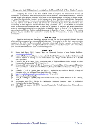 Comparative Study Of Bisection, Newton-Raphson And Secant Methods Of Root- Finding Problems
International organization of Scientific Research 7 | P a g e
Comparing the results of the three methods under investigation, we observed that the rates of
convergence of the methods are in the following order: Secant method > Newton-Raphson method > Bisection
method. This is in line with the findings of [4]. Comparing the Newton-Raphson method and the Secant method,
we noticed that theoretically, Newton’s method may converge faster than Secant method (order 2 as against
α=1.6 for Secant). However, Newton’s method requires the evaluation of both the function f(x) and its derivative
at every iteration while Secant method only requires the evaluation of f(x). Hence, Secant method may
occasionally be faster in practice as in the case of our study. (see Tables 2 and 3). In Ref. [10-11], it was argued
that if we assume that evaluating f(x) takes as much time as evaluating its derivative, and we neglect all other
costs, we can do two iterations of Secant (decreasing the logarithm of error by factor α2
=2.6) for the same cost
as one iteration of Newton-Raphson method (decreasing the logarithm of error by a factor 2). So, on this
premises also, we can claim that Secant method is faster than the Newton’s method in terms of the rate of
convergence.
V. CONCLUSION
Based on our results and discussions, we now conclude that the Secant method is formally the most
effective of the methods we have considered here in the study. This is sequel to the fact that it has a converging
rate close to that of Newton-Raphson method, but requires only a single function evaluation per iteration. We
also concluded that though the convergence of Bisection is certain, its rate of convergence is too slow and as
such it is quite difficult to extend to use for systems of equations.
REFERENCE
[1] Biswa Nath Datta (2012), Lecture Notes on Numerical Solution of root Finding Problems.
www.math.niu.edu/dattab.
[2] Iwetan, C.N, Fuwape,I.A, Olajide, M.S and Adenodi, R.A(2012), Comparative Study of the Bisection and
Newton Methods in solving for Zero and Extremes of a Single-Variable Function. J. of NAMP
vol.21pp173-176.
[3] Charles A and W.W Cooper (2008), Non-linear Power of Adjacent Extreme Points Methods in Linear
Programming, Econometrica Vol. 25(1) pp132-153.
[4] Srivastava,R.B and Srivastava, S (2011), Comparison of Numerical Rate of Convergence of Bisection,
Newton and Secant Methods. Journal of Chemical, Biological and Physical Sciences. Vol 2(1) pp 472-
479.
[5] Ehiwario, J.C (2013), Lecture Notes on MTH213: Introduction to Numerical Analysis, College of
Education Agbor. An Affiliate of Delta State University, Abraka.
[6] http://www.efunda.com/math/num_rootfinding-cfm February,2014
[7] Wikipedia, the free Encyclopedia
[8] Autar, K.K and Egwu, E (2008), http://www.numericalmethods.eng.usf.edu Retrieved on 20th
February,
2014.
[9] McDonough, J.M (2001), Lecture in Computationl Numerical Analysis . Dept. of Mechanical
Engineering, University of Kentucky.
[10] Allen, M.B and Isaacson E.L (1998), Numerical Analysis for Applied Science. John Wiley and sons.
Pp188-195.
 
