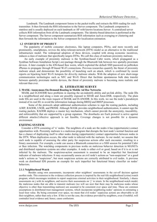 Behavioral Malware Detection…
www.theijes.com The IJES Page 2
Landmark: The Landmark component listens to the packet traffic and extracts the RSS reading for each
transmitter. It then forwards the RSS information to the Server component. The Landmark component is
stateless and is usually deployed on each landmark or AP with known locations.Server: A centralized server
collects RSS information from all the Landmark components. The identity-based detection is performed at the
Server component. The Server component summarizes RSS information such as averaging or clustering and
then forwards the information to the Solver component for localization estimation.
1.2 OVERVIEW OF PROJECT
The popularity of mobile consumer electronics, like laptop computers, PDAs, and more recently and
prominently, smartphones, revives the delay-tolerant-network (DTN) model as an alternative to the traditional
infrastructure model. The widespread adoption of these devices, coupled with strong economic incentives,
induces a class of malware that specifically targets DTNs. We call this class of malware proximity malware.
An early example of proximity malware is the Symbian-based Cabir worm, which propagated as a
Symbian Software Installation Script (.sis) package through the Bluetooth link between two spatially proximate
devices. A later example is the iOS-based Ikee worm, which exploited the default SSH password on jailbroken
iPhones to propagate through IP-based Wi-Fi connections. Previous researches quantify the threat of proximity
malware attack and demonstrate the possibility of launching such an attack, which is confirmed by recent
reports on hijacking hotel Wi-Fi hotspots for drive-by malware attacks. With the adoption of new short-range
communication technologies such as NFC and Wi-Fi Direct that facilitate spontaneous bulk data transfer
between spatially proximate mobile devices, the threat of proximity malware is becoming more realistic and
relevant than ever.
II. LITERATURE SURVEY
2. MASK: Anonymous On-Demand Routing in Mobile Ad Hoc Networks
MASK and D-ANODR have problems in meeting the un-indentify ability and un-link ability. The node IDs
in a neighborhood and along a route are possibly exposed in SDAR and Anon-DSR, respectively. The plain
node IDs are used in the route request of MASK and D-ANODR. In this work, we use the node’s pseudonym
instead of its real ID, to avoid the information leakage during RREQ and RREP processes.
Some of the protocols adopt additional authentication schemes to sign the routing packets, including
A3RP, RAODR, USOR, and PRISM. Although MASK provides neighborhood authentication, it cannot sign the
routing packets. RAODR deploys a master key mechanism, which cannot provide the anonymity, traceability,
and enforceability that are supported by a group signature. The drawbacks are Each protocol is active against
different attacks,Collective approach is not feasible, Coverage changes is not possible for a dynamic
environment.
EXITING SYSTEM
Consider a DTN consisting of ‘n’ nodes. The neighbors of a node are the nodes it has (opportunistic) contact
opportunities with. Proximity malware is a malicious program that disrupts the host node’s normal function and
has a chance of duplicating itself to other nodes during (opportunistic) contact opportunities between nodes in
the DTN. When duplication occurs, the other node is infected with the malware. In our model, we assume that
each node is capable of assessing the other party for suspicious actions after each encounter, resulting in a
binary assessment. For example, a node can assess a Bluetooth connection or a SSH session for potential Cabir
or Ikee infection. The watchdog components in previous works on malicious behavior detection in MANETs
and distributed reputation systems are other examples. A node is either evil or good, based on if it is or is not
infected by the malware. The suspicious-action assessment is assumed to be an imperfect but functional
indicator of malware infections: It may occasionally assess an evil node’s actions as “non-suspicious” or a good
node’s actions as “suspicious”, but most suspicious actions are correctly attributed to evil nodes. A previous
work on distributed IDS presents an example for such imperfect but functional binary classifier on nodes’
behaviors.
2.1.1 Neighborhood Watch
Besides using own assessments, incorporate other neighbors’ assessments in the cut-off decision against
another node. This extension to the evidence collection process is inspired by the real-life neighborhood (crime) watch
program, which encourages residents to report suspicious criminal activities in their neighborhood. Similarly, i shares
assessments on j with its neighbors, and receive their assessments on ‘j’ in return. In the neighborhood-watch model,
the malicious nodes that are able to transmit malware (we will see next that there may be malicious nodes whose
objective is other than transmitting malware) are assumed to be consistent over space and time. These are common
assumptions in distributed trust management systems, which incorporate neighboring nodes’ opinions in estimating a
local trust value. By being consistent over space, we mean that evil nodes’ suspicious actions are observable to all
their neighbors, rather than only a few. If this is not the case, the evidence provided by neighbors, even if truthful, will
contradict local evidence and, hence, cause confusions.
 