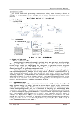 Behavioral Malware Detection…
www.theijes.com The IJES Page 3
PROPOSED SYSTEM
Using location based system the malware is detected using distance based calculation.To address the
challenges we use a simple yet effective techniques such as intrusion detection system and random routing
procedure.
III. SYSTEM ARCHITECTURE DESIGN
3.1 Network Diagram
3.1.1 frequency based
3.1.2 Location based
IV SYSTEM IMPLEMENTATION
4.1 Modules with description
4.1.1 Distance based node detection
Recent technological advances have made it possible to deploy large scale sensor networks consisting
of a large number of low-cost, low-power, and multi-functional sensor nodes that communicate in short
distances through wireless links. Such networks have a wide range of applications in civilian and military
operations such as target tracking and battlefield surveillance. Many researchers have been attracted to develop
protocols that can fulfill the requirements of these applications.
Sensors’ locations play a critical role in many sensor network applications. Not only do applications
such as environment monitoring and target tracking require sensors’ locations to accomplish their tasks, but
several fundamental techniques in wireless sensor networks also require sensors’ locations. For example, in
geographical routing (e.g., GPSR), sensor nodes make routing decisions at least partially based on their own and
their neighbors’ locations. However, due to the cost reasons, it is not practical to have a GPS receiver on every
sensor node. In the past several years, many location discovery protocols have been proposed to reduce or
completely remove the dependence on GPS in wireless sensor networks.
4.2.2 Location aware routing
The advancement in wireless communication and economical, portable computing devices has made
mobile computing possible. One research issue that has attracted a lot of attention recently is the design of
mobile ad hoc network (MANET). A MANET is one consisting of a set of mobile hosts which can communicate
with one another and roam around at their will. No base stations are supported in such an environment. Due to
considerations such as radio power limitation, power consumption, and channel utilization, a mobile host may
not be able to communicate directly with other hosts in a single-hop fashion. In this case, a multi-hop scenario
occurs, where the packets sent by the source host are relayed by several intermediate hosts before reaching the
destination host. Applications of MANETs occur in situations like battlefields or major disaster areas, where
networks need to be deployed immediately but base stations or fixed network infrastructures are not available. A
working group called “manet” has been formed by the Internet Engineering Task Force (IETF) to study the
related issues and stimulate research in MANET.
 