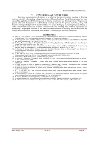 Behavioral Malware Detection…
www.theijes.com The IJES Page 4
V. CONCLUSION AND FUTURE WORK
Behavioral characterization of malware is an effective alternative to pattern matching in detecting
malware, especially when dealing with polymorphic or obfuscated malware. Naive Bayesian model has been
successfully applied in non-DTN settings, such as filtering email spams and detecting botnets. We propose a
general behavioral characterization of DTN-based proximity malware. We present look-ahead, along with
dogmatic filtering and adaptive look-ahead, to address two unique challenging in extending Bayesian filtering to
DTNs: “insufficient evidence vs. evidence collection risk” and “filtering false evidence sequentially and
distributedly”. In prospect, extension of the behavioral characterization of proximity malware to account for
strategic malware detection evasion with game theory is a challenging yet interesting future work.
REFERENCES
[1] Chun-jen Chung, jeogkeun Lee and Dijiang Huang,”NICE:Network Intrusion Detection and Countermeasure Selection in Virtual
Network System”, IEEE trans.Dependable And Secure Computing, vol. 610,no.4, July/August2013.
[2] N. Poolsappasit, R. Dewri, and I. Ray, “Dynamic Security RiskManagement Using Bayesian Attack Graphs,” IEEE Trans.Dependable
and Secure Computing, vol. 9, no. 1, pp. 61-74, Feb. 2012.
[3] L. Wang, A. Liu, and S. Jajodia, “Using Attack Graphs for Correlating, Hypothesizing, and Predicting Intrusion Alerts,”Computer
Comm., vol. 29, no. 15, pp. 2917-2933, Sept. 2006.
[4] R. Sadoddin and A. Ghorbani, “Alert Correlation Survey: Frameworkand Techniques,” Proc. ACM Int’l Conf. Privacy, Security
andTrust: Bridge the Gap between PST Technologies and Business Services (PST ’06), pp. 37:1-37:10, 2006.
[5] S. Roschke, F. Cheng, and C. Meinel,“A New Alert CorrelationAlgorithm Based on Attack Graph,” Proc. Fourth Int’l
Conf.Computational Intelligence in Security for Information Systems,
pp. 58-67 2011.
[6] A. Roy, D.S. Kim, and K. Trivedi, “Scalable Optimal Countermeasure Selection Using Implicit Enumeration on Attack
Countermeasure Trees,” Proc. IEEE Int’l Conf. Dependable Systems Networks (DSN ’12), June 2012.
[7] Wi-Fi Alliance. Wi-Fi Direct. [Online]. Available: http: //goo.gl/fZuyE
[8] C. Kolbitsch, P. Comparetti, C. Kruegel, E. Kirda, X. Zhou,and X. Wang, “Effective and efficient malware detection at the end host,”
in Proc. USENIX Security, 2009.
[9] U. Bayer, P. Comparetti, C. Hlauschek, C. Kruegel, and E. Kirda, “Scalable, behavior-based malware clustering,” in Proc. IEEE
NDSS, 2009.
[10] D. Dash, B. Kveton, J. Agosta, E. Schooler, J. Chandrashekar, A. Bachrach, and A. Newman, “When gossip is good: Distributed
probabilistic inference for detection of slow network intrusions,” in Proc. AAAI, 2006.
[11] G. Zyba, G. Voelker, M. Liljenstam, A. M´ehes, and P. Johansson, “Defending mobile phones from proximity malware,” in Proc.
IEEE INFOCOM, 2009.
[12] F. Li, Y. Yang, and J. Wu, “CPMC: an efficient proximity malware coping scheme in smartphone-based mobile networks,” in Proc.
IEEE INFOCOM, 2010.
[13] I. Androutsopoulos, J. Koutsias, K. Chandrinos, and C. Spyropoulos, “An experimental comparison of naive bayesian and keyword-
based anti-spam filtering with personal e-mail messages,” in Proc. ACM SIGIR, 2000.
[14] P. Graham. Better Bayesian filtering. [Online]. Available: http://goo.gl/AgHkB
[15] J. Zdziarski, Ending spam: Bayesian content filtering and the art of statistical language classification. No Starch Press, 2005.
[16] R. Villamar´ın-Salom´on and J. Brustoloni, “Bayesian bot detection based on DNS traffic similarity,” in Proc. ACM SAC.
 