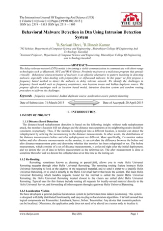 The International Journal Of Engineering And Science (IJES)
|| Volume || 4 || Issue || 4 || Pages || PP.01-04|| 2015 ||
ISSN (e): 2319 – 1813 ISSN (p): 2319 – 1805
www.theijes.com The IJES Page 1
Behavioral Malware Detection in Dtn Using Intrusion Detection
System
1
R.Sankari Devi, 2
R.Dinesh Kumar
1
PG Scholar, Department of Computer Science and Engineering , Bharathiyar College Of Engineering And
Technology, Karaikal
2
Assistant Professor , Department of Computer Science and Engineering, Bharathiyar College Of Engineering
and technology.karaikal
--------------------------------------------------------ABSTRACT-----------------------------------------------------------
The delay-tolerant-network (DTN) model is becoming a viable communication to communicate with short-range
technologies such as Bluetooth, NFC and Wi-Fi Direct. Proximity malware is a malicious program that spreads
critically. Behavioral characterization of malware is an effective alternative to pattern matching in detecting
malware, especially when dealing with polymorphic or obfuscated malware. In this paper we first propose a
frequency based method to detect the malware in delay tolerant network. We identify the challenges in
frequency based model such as frequency coexistence, non location aware and hidden duplicate source. We
propose effective technique such as location based model, intrusion detection system and random routing
procedure to address the challenges.
Keywords – frequency coexistence ,hidden duplicate source ,nonlocation aware ,pattern matching
---------------------------------------------------------------------------------------------------------------------------
Date of Submission: 31-March-2015 Date of Accepted: 20-April-2015
---------------------------------------------------------------------------------------------------------------------------
I. INTRODUCTION
1.1SCOPE OF PROJECT
1.1.1 Distance Based Detection
The distance-based redeployment detection is based on the following insight: without node redeployment
attack, the monitee’s location will not change and the distance measurements at its neighboring nodes should be
consistent, respectively. Thus, if the monitee is redeployed into a different location, a monitor can detect the
redeployment by noticing the inconsistency in the distance measurements. In other words, the distributions of
the distance measurements before and after redeployment are different. More specifically, if a monitor makes
before and after distance measurements on the monitee, it can calculate the difference between the before and
after distance-measurement pairs and determine whether that monitee has been redeployed or not. The before
measurement, which consists of a set of distance measurements, is collected right after the initial deployment,
and we denote the set of data in before measurement as the reference-set. The after measurement is done at
sometime thereafter and we denote the collected data set at this time as the testing-set.
1.1.2 Re-Routing
Rerouting, sometimes known as chaining or parent/child, allows you to route Helix Universal
Rerouting requests through other Helix Universal Rerouting. The rerouting routing feature instructs Helix
Universal Rerouting to look at the address of the requested material, and to send it either to a specific Helix
Universal Rerouting, or to send it directly to the Helix Universal Server that hosts the content. The main Helix
Universal Rerouting which handles requests bound for the Internet is called the parent Helix Universal
Rerouting; the Helix Universal Rerouting located closest to the clients are called child Helix Universal
Rerouting. Typical uses for this feature include routing all requests for locally-served material directly to the
Helix Universal Server, and forwarding all other requests through a gateway Helix Universal Rerouting.
1.1.3 Localization System
We have developed a general-purpose localization system to perform real-time indoor positioning. This system
is designed with fully distributed functionality and easy-to-plug-in localization algorithms. It is built around four
logical components are Transmitter, Landmark, Server, Solver. Transmitter: Any device that transmits packets
can be localized. Oftentimes, the application code does not need to be altered on a sensor node to localize it.
 