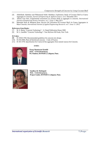 Compressive Strength of Concrete by Using Coconut Shell
International organization of Scientific Research 7 | P a g e
[4] Abdulfatah Abubakar and Muhammed Saleh Abubakar, Exploratory Study of Coconut Shell as Coarse
Aggregate in Concrete, Journal of Engineering & Applied sciences, vol.3, December 2011.
[5] Daniel Yaw Osei, Experimental assessment on coconut shells as aggregate in concrete, International
Journal of Engineering Science Invention, vol. 2, Issue 5, May 2013.
[6] Maninder Kaur & Manpreet Kaur, Review On Utilization Of Coconut Shell As Coarse Aggregates in
Mass Concrete, International Journal of Applied Engineering Research, vol.7, Issue 11, 2012.
References from Books:
[7] M. S. Shetty “Concrete Technology”- S. Chand Publication House 2008
[8] M. L. Gambhir “Concrete Technology”- Tata McGraw Hill book, New York
IS Codes:
[9] IS 10262:1982, Recommended guidelines for concrete mix design.
[10] IS 456:2000, Plain & Reinforced concrete – Code of Practice
[11] IS 383:1970, Specification for Coarse & fine aggregates from natural sources for Concrete.
Article:
Parag Shantaram Kambli
[M.E. - Civil (Structure)],
PG Student, DYPSOET, Lohgaon, Pune.
Sandhya R. Mathapati
M.E. - Civil (Structure),
Project Guide, DYPSOET, Lohgaon, Pune.
 