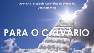 A044 EAE - Escola de Aprendizes do Evangelho
– Daniel de Melo –
São José dos Campos, SP - 28 de junho de 2017
PARA O CALVÁRIO
 