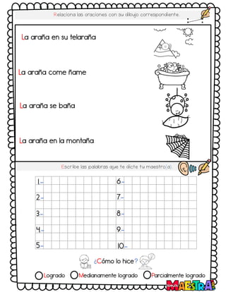 Logrado Medianamente logrado Parcialmente logrado
Relaciona las oraciones con su dibujo correspondiente.
Escribe las palabras q
ue te dicte tu maestro(a).
¿Cómo lo hice?
1.-
2.-
3.-
4.-
5.-
6.-
7.-
8.-
9.-
10.-
La araña en su telaraña
La araña se baña
La araña come ñame
La araña en la montaña
 