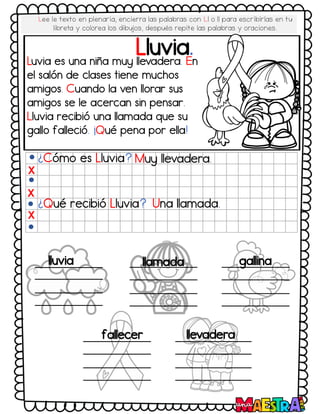Lluvia.
¿Cómo es Lluvia? Muy llevadera.
¿Qué recibió Lluvia? Una llamada.
X
X
X
lluvia llamada gallina
fallecer llevadera
Luvia es una niña muy llevadera. En
el salón de clases tiene muchos
amigos. Cuando la ven llorar sus
amigos se le acercan sin pensar.
Lluvia recibió una llamada que su
gallo falleció. ¡Qué pena por ella!
Lee le texto en plenaria, encierra las palabras con Ll o ll para escribirlas en tu
libreta y colorea los dibujos, después repite las palabras y oraciones.
 