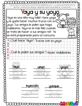 Yaya y su yoyo.
¿Qué hace Yaya? T
rucos con su yoyo.
¿Qué le piden sus amigos? Hacer malabares.
X
X
X
Yaya yoyo yoga
inyección yunque
Yaya es una niña muy hábil. Hace yoga
y le gusta hacer muchos trucos con su
yoyo. Sus amigos le piden que haga
malabares. Yaya es la más feliz cuando
se trata de hacer a sus amigos reír. Ya
se está preparando para un concurso.
Lee le texto en plenaria, encierra las palabras con Y o y para escribirlas en tu
libreta y colorea los dibujos, después repite las palabras y oraciones.
 