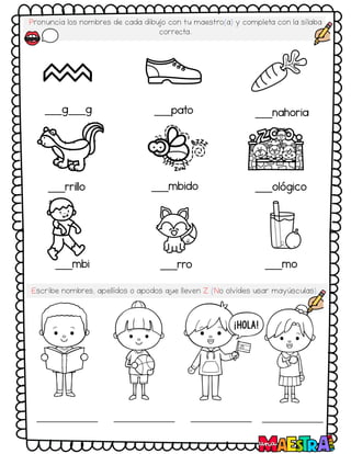 Pronuncia los nombres de cada dibujo con tu maestro(a) y completa con la sílaba
correcta.
___g___g ___pato ___nahoria
___rrillo ___mbido ___ológico
___mbi ___rro ___mo
Escribe nombres, apellidos o apodos q
ue lleven Z (No olvides usar mayúsculas).
 