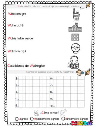 Logrado Medianamente logrado Parcialmente logrado
Relaciona las palabras con su dibujo y colorea según lo indicado.
Escribe las palabras q
ue te dicte tu maestro(a).
¿Cómo lo hice?
1.-
2.-
3.-
4.-
5.-
6.-
7.-
8.-
9.-
10.-
Webcam gris
Casa blanca de Washington
Walkie talkie verde
Walkman azul
Wafle café
 