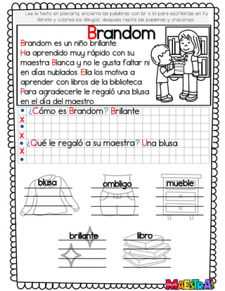 Brandom
Brandom es un niño brillante.
Ha aprendido muy rápido con su
maestra Blanca y no le gusta faltar ni
en días nublados. Ella los motiva a
aprender con libros de la biblioteca.
Para agradecerle le regaló una blusa
en el día del maestro.
¿Cómo es Brandom? Brillante.
¿Qué le regaló a su maestra? Una blusa.
X
X
X
blusa ombligo mueble
brillante libro
Lee le texto en plenaria, encierra las palabras con br o bl para escribirlas en tu
libreta y colorea los dibujos, después repite las palabras y oraciones.
 