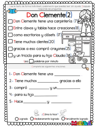 Lee le texto de forma individual y palomea lo q
ue puedas leer sin ayuda. Después
responde las preguntas.
Don Clemente tiene una carpintería. (7)
Entre clavos y tablas hace creaciones(13)
como escritorios y clósets. (17)
Tiene muchos clientes(20)
gracias a eso compró crayones(25)
y un triciclo para su hijo Claudio.(38)
Completa las siguientes oraciones.
1.- Don Clemente tiene una
2.- Tiene muchos gracias a ello
3.- compró y un
4.- para su hijo
5.- Hace y
Leo palabras por minuto
¿Cómo lo hice?
Logrado Medianamente logrado Parcialmente logrado
Don Clemente(2)
.
.
.
 