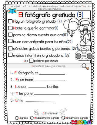 Lee le texto de forma individual y palomea lo q
ue puedas leer sin ayuda. Después
responde las preguntas.
Hay un fotógrafo greñudo. (7)
Nadie lo quería contratar(11)
pero se dieron cuenta que era(17)
buen camarógrafo para los niños(22)
dándoles globos bonitos y poniendo. (27)
música infantil en la grabadora. (32)
Leo palabras por minuto
El fotógrafo greñudo (3)
Completa las siguientes oraciones.
1.- El fotógrafo es
2.- Es un buen
3.- Les da bonitos
4.- Y les pone
5.- En la
.
.
.
.
¿Cómo lo hice?
Logrado Medianamente logrado Parcialmente logrado
 