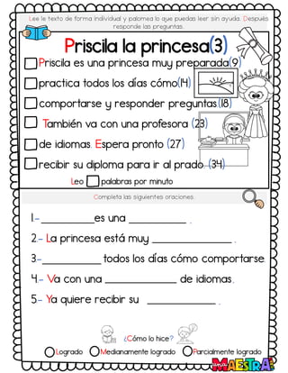 Lee le texto de forma individual y palomea lo q
ue puedas leer sin ayuda. Después
responde las preguntas.
Leo palabras por minuto
Priscila la princesa(3)
Completa las siguientes oraciones.
1.- es una
2.- La princesa está muy
3.- todos los días cómo comportarse
4.- Va con una de idiomas
5.- Ya quiere recibir su
.
.
.
.
.
¿Cómo lo hice?
Logrado Medianamente logrado Parcialmente logrado
Priscila es una princesa muy preparada(9)
practica todos los días cómo(14)
comportarse y responder preguntas.(18)
T
ambién va con una profesora (23)
de idiomas. Espera pronto (27)
recibir su diploma para ir al prado. (34)
 