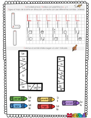 Actividad previa: Moldea con plastilina la L y l.
Sigue el trazo de la letra en dirección correcta con sus diferentes sonidos (sílabas):
L L L L L L
l l l l l l
la le li lo lu
lo lu la li le
Colorea el sonido/sílaba según el color indicado.
verde
azul
amarillo
morado
ro
jo
La
la
Le
le
Li
li
Lo
lo
Lu
lu
La
la
La
Le
Li
Lo
Lu
Lo
le
la
lo
lu
lu
li
le
Lu
La Lo
 