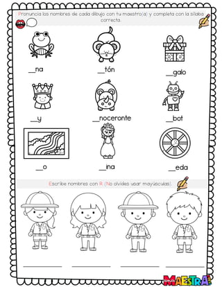 Pronuncia los nombres de cada dibujo con tu maestro(a) y completa con la sílaba
correcta.
__na __tón __galo
__y __noceronte __bot
__o __ina __eda
Escribe nombres con R (No olvides usar mayúsculas).
 