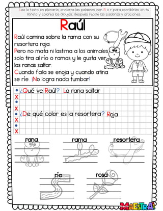 Lee le texto en plenaria, encierra las palabras con R o r para escribirlas en tu
libreta y colorea los dibujos, después repite las palabras y oraciones.
Raúl
Raúl camina sobre la rama con su
resortera ro
ja.
Pero no mata ni lastima a los animales
solo tira al río o ramas y le gusta ver
las ranas saltar.
Cuando falla se eno
ja y cuando atina
se ríe. ¡No logra nada tumbar!
¿Qué ve Raúl? La rana saltar
¿De qué color es la resortera? Ro
ja
X
X
X
X
rana rama resortera
río rosa
 