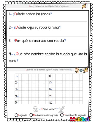 Logrado Medianamente logrado Parcialmente logrado
Lee y responde las siguientes preguntas.
Escribe las palabras q
ue te dicte tu maestro(a).
1.- ¿Dónde saltan las ranas?
2.- ¿Dónde de
ja su ropa la rana?
3.- ¿Por qué la rana usa una rueda?
4.- ¿Qué otro nombre recibe la rueda que usa la
rana?
¿Cómo lo hice?
1.-
2.-
3.-
4.-
5.-
6.-
7.-
8.-
9.-
10.-
 