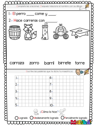 Logrado Medianamente logrado Parcialmente logrado
Completa las oraciones. Después relaciona el nombre con su dibujo.
Escribe las palabras q
ue te dicte tu maestro(a).
1.- El perro ____ come y ____.
2.- Hace carreras con ______.
¿Cómo lo hice?
1.-
2.-
3.-
4.-
5.-
6.-
7.-
8.-
9.-
10.-
carroza zorro barril birrete torre
 