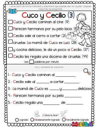 Lee le texto de forma individual y palomea lo q
ue puedas leer sin ayuda. Después
responde las preguntas.
Cuco y Cecilio (3)
Cuco y Cecilio caminan al cine. (9)
Parecen hermanos por su pelo lacio. (15)
Cecilio sale al cerro a cortar (21)
ciruelas. La mamá de Cuco es Luci. (28)
y cocina delicioso, le da un poco a Cecilio. (37)
Cecilio les regala una docena de ciruelas. (44)
Lee y completa las oraciones.
1.- Cuco y Cecilio caminan al
2.- Cecilio sale al a cortar
3.- La mamá de Cuco es y delicioso
4.- Parecen hermanos por su pelo
5.- Cecilio regala una de
Leo palabras por minuto
¿Cómo lo hice?
Logrado Medianamente logrado Parcialmente logrado
.
.
.
.
.
 
